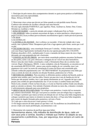 1. Participar de pelo menos dois acampamentos durante os quais possa praticar as habilidades
necessárias para esta especialidade.
Datas: 30/Jun a 02/Jul/06
2. Mencionar cinco coisas que devem ser feitas quando se está perdido numa floresta.
Conhecer três métodos de escolher a direção sem uma bússola.
Há uma sigla chamada PASOCOLA, que significa: Parar, Acalmar-se, Sentar, Orar, Comer,
Orientar-se, Lembrar e Andar.
1-JOÃO DE BARRO: a porta de entrada está sempre voltada para Este ou Norte
2- OS ANIMAIS: todos os animais necessitam de água, se temos paciência e observamos as
pegas (cavalos,vacas,ovelhas) provavelmente encontraremos águas e muito provável pessoas.
3-OS RIOS
4-AS ESTRELAS
5-A ESTRELA DA MANHÃ: ela é a ultima a se esconder. A bem da verdade não é uma
estrela, mas o planeta Vênus. Desaparece pelo Este e logo aparece pelo Oeste. assim que o sol
se põe.
6-CRUZEIRO DO SUL: uma constelação forma por 5 estrelas, 4 delas formam uma cruz
com seus braços ligeiramente inclinados.O pé da cruz aponta para pólo SUL CELESTE.
Podemos descobrir o SUL, multiplicando 4 vezes o tamanho do braço maior da cruz e logo
deixando cair uma perpendicular até o horizonte.
7-CONSTELAÇÃO DE ÓRION: por meio desta constelação podemos encontrar facilmente
os dois pólos, norte e sul, pois oferecem a vantagens de ser visível nos dois hemisférios.
Òrion é uma das mais lindas constelações e todo o firmamento.Duas são as estrelas mais
visíveis: Rigel e Betelguese. RIGEL: é uma verdadeira jóia do firmamento, se encontra ao sul
da constelação.BETELGUESE , parece uma estrela simples de cor vermelha, mas é um
gigantesco sol e está f ao norte da constelação.O centro de Órion está constituído pelo
cinturão conhecido popularmente com “AS TRES MARIAS”.Se projetarmos uma linha que
cruze a estrela do meio do cinturão em direção Nordeste, poderemos ter o Norte.
8-MÉTODO DA SOMBRA: Para encontrar os diferentes pontos cardeais da bússola, pode-se
projetar uma sombra, que é um boa idéia. Enterre um pau reto (vara de bambu,etc) de tal
forma que não projete sombra, isto é, que aponte diretamente ao sol. Aguarde até que o pau
projete uma sombra de aproximadamente uns 15 cm ou mais.A sombra forma uma linha
Oeste-Leste, estando o Oeste na base do pau, e o Leste no final da sombra.Tendo esta direção,
pode-se calcular as demais. Este método é bastante eficiente no meio dia, e durante o restante
é suficientemente adequado para seus propósitos.
9-ORIENTAR-SE PELO RELÓGIO: Um relógio com ponteiros, é muito útil no momento
que estamos desorientado. Para que você possa-se orientar com um relógio faça o seguinte:
a) Coloque o ponteiro que marca as horas em direção do sol. b) Faça uma linha imaginária ou
coloque o ponteiro que marca os minutos na marca das doze. c) Faça uma linha imaginária
pelo centro do ângulo formado pelos ponteiros e ali terá o Norte
10- Lado que a casca da arvore é mais grossa é o leste.
11-Os fungos nascem do lado oposto ao que bate o sol. Se medirmos na circunferência da
arvore o lado com maior proliferação, encontraremos o sul.
3. Demonstrar três maneiras de purificar água para beber.
Apresentamos abaixo, três métodos de desinfecção de água, cada um
com seus prós e contras. Escolha o método que melhor se adapte ao seu
equipamento e preferência, mas, por segurança, leve sempre um outro de
reserva.
Fervura
 