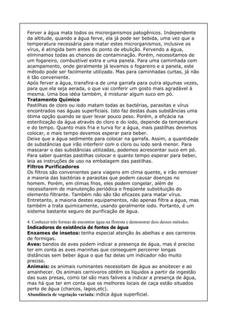 Ferver a água mata todos os microrganismos patogênicos. Independente
da altitude, quando a água ferve, ela já pode ser bebida, uma vez que a
temperatura necessária para matar estes microrganismos, inclusive os
vírus, é atingida bem antes do ponto de ebulição. Fervendo a água,
eliminamos todas as chances de contaminação. Porém, necessitamos de
um fogareiro, combustível extra e uma panela. Para uma caminhada com
acampamento, onde geralmente já levamos o fogareiro e a panela, este
método pode ser facilmente utilizado. Mas para caminhadas curtas, já não
é tão conveniente.
Após ferver a água, transfira-a de uma garrafa para outra algumas vezes,
para que ela seja aerada, o que vai conferir um gosto mais agradável à
mesma. Uma boa idéia também, é misturar algum suco em pó.
Tratamento Químico
Pastilhas de cloro ou iodo matam todas as bactérias, parasitas e vírus
encontrados nas águas superficiais. Isto faz destas duas substâncias uma
ótima opção quando se quer levar pouco peso. Porém, a eficácia na
esterilização da água através do cloro e do iodo, depende da temperatura
e do tempo. Quanto mais fria e turva for a água, mais pastilhas devemos
colocar, e mais tempo devemos esperar para beber.
Deixe que a água sedimente para colocar na garrafa. Assim, a quantidade
de substâncias que irão interferir com o cloro ou iodo será menor. Para
mascarar o das substâncias utilizadas, podemos acrescentar suco em pó.
Para saber quantas pastilhas colocar e quanto tempo esperar para beber,
leia as instruções de uso na embalagem das pastilhas.
Filtros Purificadores
Os filtros são convenientes para viagens em clima quente, e irão remover
a maioria das bactérias e parasitas que podem causar doenças no
homem. Porém, em climas frios, eles podem congelar, além de
necessitarem de manutenção periódica e freqüente substituição do
elemento filtrante. Também não são tão eficazes para matar vírus.
Entretanto, a maioria destes equipamentos, não apenas filtra a água, mas
também a trata quimicamente, usando geralmente iodo. Portanto, é um
sistema bastante seguro de purificação de água.
4. Conhecer três formas de encontrar água na floresta e demonstrar dois desses métodos.
Indicadores de existência de fontes de água
Enxames de insetos: tenha especial atenção às abelhas e aos carreiros
de formigas.
Aves: bandos de aves podem indicar a presença de água, mas é preciso
ter em conta as aves marinhas que conseguem percorrer longas
distâncias sem beber água o que faz delas um indicador não muito
preciso.
Animais: os animais ruminantes necessitam de água ao anoitecer e ao
amanhecer. Os animais carnivoros obtêm os líquidos a partir da ingestão
das suas presas, como tal são mais faliveis a indicar a presença de água,
mas há que ter em conta que os melhores locais de caça estão situados
perto de água (charcos, lagos,etc).
Abundância de vegetação variada: indica água superficial.
 