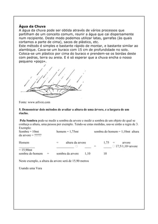 Água da Chuva
A água da chuva pode ser obtida através de vários processos que
partilham de um conceito comum, reunir a água que cai dispersamente
num recipiente. Deste modo podemos utilizar latas, garrafas (às quais
cortamos a parte de cima), sacos de plástico, etc.
Este método é simples e bastante rápido de montar, e bastante similar ao
alambique. Cava-se um buraco com 15 cm de profundidade no solo.
Coloca-se um plástico por cima do buraco e prendem-se os bordas deste
com pedras, terra ou areia. E é só esperar que a chuva encha o nosso
pequeno «poço».
Fonte: www.arlivre.com
5. Demonstrar dois métodos de avaliar a altura de uma árvore, e a largura de um
riacho.
Pela Sombra pode-se medir a sombra da arvore e medir a sombra de um objeto do qual se
conheça a altura, uma pessoa por exemplo. Tendo-se estas medidas, usa-se então a regra de 3.
Exemplo:
Sombra = 10mt homem = 1,75mt sombra do homem = 1,10mt altura
da arvore = ?????
Homem = altura da arvore 1,75 = arvore
__________ ___________  ____ = _____  17,5/1,10=arvore
= 15,90mt
sombra do homem = sombra da arvore 1,10 10
Neste exemplo, a altura da arvore será de 15,90 metros
Usando uma Vara
 