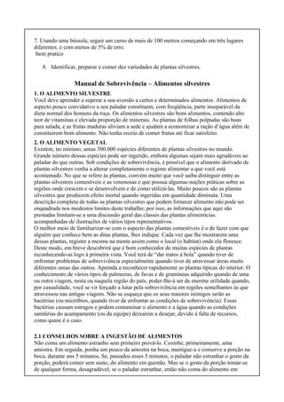 7. Usando uma bússola, seguir um curso de mais de 100 metros começando em três lugares
diferentes, e com menos de 5% de erro.
Item pratico
8. Identificar, preparar e comer dez variedades de plantas silvestres.
Manual de Sobrevivência – Alimentos silvestres
1. O ALIMENTO SILVESTRE
Você deve aprender a superar a sua aversão a certos e determinados alimentos. Alimentos de
aspecto pouco convidativo a seu paladar constituem, com freqüência, parte inseparável da
dieta normal dos homens da roça. Os alimentos silvestres são bons alimentos, contendo alto
teor de vitaminas e elevada proporção de minerais. As plantas de folhas polpudas são boas
para salada, e as frutas maduras aliviam a sede e ajudam a economizar a ração d’água além de
constituírem bom alimento. Não tenha receio de comer frutas até ficar satisfeito.
2. O ALIMENTO VEGETAL
Existem, no mínimo, umas 300.000 espécies diferentes de plantas silvestres no mundo.
Grande número dessas espécies pode ser ingerido, embora algumas sejam mais agradáveis ao
paladar do que outras. Sob condições de sobrevivência, é possível que o alimento derivado de
plantas silvestres venha a alterar completamente o regime alimentar a que você está
acostumado. No que se refere às plantas, convém muito que você saiba distinguir entre as
plantas silvestres comestíveis e as venenosas e que possua algumas noções práticas sobre as
regiões onde crescem e se desenvolvem e de como utilizá-las. Muito poucos são as plantas
silvestres que produzem efeito mortal quando ingeridas em quantidade diminuta. Uma
descrição completa de todas as plantas silvestres que podem fornecer alimento não pode ser
enquadrada nos modestos limites deste trabalho; por isso, as informações que aqui são
prestadas limitam-se a uma discussão geral das classes das plantas alimentícias.
acompanhadas de ilustrações de vários tipos representativos.
O melhor meio de familiarizar-se com o aspecto das plantas comestíveis é o de fazer com que
alguém que conhece bem as ditas plantas, lhes indique. Cada vez que lhe mostrarem uma
dessas plantas, registre a mesma na mente assim como o local (o habitat) onde ela floresce.
Deste modo, em breve descobrirá que é bom conhecedor de muitas espécies de plantas
reconhecendo-as logo à primeira vista. Você terá de “dar tratos à bola” quando tiver de
enfrentar problemas de sobrevivência especialmente quando tiver de atravessar áreas muito
diferentes umas das outras. Aprenda a reconhecer rapidamente as plantas típicas do interior. O
conhecimento de vários tipos de palmeiras, de favas e de gramíneas adquirido quando de uma
ou outra viagem, nesta ou naquela região do país, poder-lhe-á ser de enorme utilidade quando,
por casualidade, você se vir forçado a lutar pela sobrevivência em regiões semelhantes às que
atravessou nas antigas viagens. Não se esqueça que os seus maiores inimigos serão as
bactérias (ou micróbios, quando tiver de enfrentar as condições de sobrevivência). Essas
bactérias causam estragos e podem contaminar o alimento e a água quando as condições
sanitárias do acampamento (ou da equipe) deixarem a desejar, devido à falta de recursos,
como quase é o caso.
2.1 CONSELHOS SOBRE A INGESTÃO DE ALIMENTOS
Não coma um alimento estranho sem primeiro prová-lo. Cozinhe, primeiramente, uma
amostra. Em seguida, ponha um pouco da amostra na boca, mastigue-a e conserve a porção na
boca, durante uns 5 minutos, Se, passados esses 5 minutos, o paladar não estranhar o gosto da
porção, poderá comer sem susto, do alimento em questão. Mas se o gosto da porção tomar-se
de qualquer forma, desagradável; se o paladar estranhar, então não coma do alimento em
 