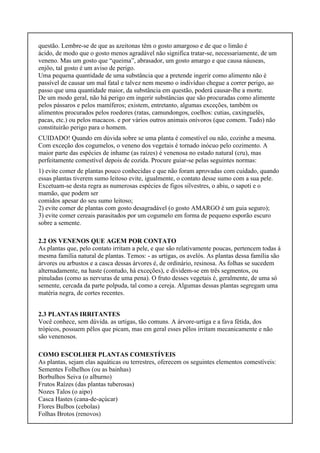 questão. Lembre-se de que as azeitonas têm o gosto amargoso e de que o limão é
ácido, de modo que o gosto menos agradável não significa tratar-se, necessariamente, de um
veneno. Mas um gosto que “queima”, abrasador, um gosto amargo e que causa náuseas,
enjôo, tal gosto é um aviso de perigo.
Uma pequena quantidade de uma substância que a pretende ingerir como alimento não é
passível de causar um mal fatal e talvez nem mesmo o indivíduo chegue a correr perigo, ao
passo que uma quantidade maior, da substância em questão, poderá causar-lhe a morte.
De um modo geral, não há perigo em ingerir substâncias que são procuradas como alimente
pelos pássaros e pelos mamíferos; existem, entretanto, algumas exceções, também os
alimentos procurados pelos roedores (ratas, camundongos, coelhos: cutias, caxinguelês,
pacas, etc.) ou pelos macacos. e por vários outros animais onívoros (que comem. Tudo) não
constituirão perigo para o homem.
CUIDADO! Quando em dúvida sobre se uma planta é comestível ou não, cozinhe a mesma.
Com exceção dos cogumelos, o veneno dos vegetais é tornado inócuo pelo cozimento. A
maior parte das espécies de inhame (as raízes) é venenosa no estado natural (cru), mas
perfeitamente comestível depois de cozida. Procure guiar-se pelas seguintes normas:
1) evite comer de plantas pouco conhecidas e que não foram aprovadas com cuidado, quando
essas plantas tiverem sumo leitoso evite, igualmente, o contato desse sumo com a sua pele.
Excetuam-se desta regra as numerosas espécies de figos silvestres, o abiu, o sapoti e o
mamão, que podem ser
comidos apesar do seu sumo leitoso;
2) evite comer de plantas com gosto desagradável (o gosto AMARGO é um guia seguro);
3) evite comer cereais parasitados por um cogumelo em forma de pequeno esporão escuro
sobre a semente.
2.2 OS VENENOS QUE AGEM POR CONTATO
As plantas que, pelo contato irritam a pele, e que são relativamente poucas, pertencem todas à
mesma família natural de plantas. Temos: - as urtigas, os avelós. As plantas dessa família são
árvores ou arbustos e a casca dessas árvores é, de ordinário, resinosa. As folhas se sucedem
alternadamente, na haste (contudo, há exceções), e dividem-se em três segmentos, ou
pinuladas (como as nervuras de uma pena). O fruto desses vegetais é, geralmente, de uma só
semente, cercada da parte polpuda, tal como a cereja. Algumas dessas plantas segregam uma
matéria negra, de cortes recentes.
2.3 PLANTAS IRRITANTES
Você conhece, sem dúvida. as urtigas, tão comuns. A árvore-urtiga e a fava fétida, dos
trópicos, possuem pêlos que picam, mas em geral esses pêlos irritam mecanicamente e não
são venenosos.
COMO ESCOLHER PLANTAS COMESTÍVEIS
As plantas, sejam elas aquáticas ou terrestres, oferecem os seguintes elementos comestíveis:
Sementes Folhelhos (ou as bainhas)
Borbulhos Seiva (o alburno)
Frutos Raízes (das plantas tuberosas)
Nozes Talos (o aipo)
Casca Hastes (cana-de-açúcar)
Flores Bulbos (cebolas)
Folhas Brotos (renovos)
 
