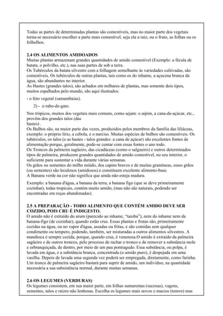 Todas as partes de determinadas plantas são comestíveis, mas no maior parte dos vegetais
torna-se necessário escolher a parte mais comestível, seja ela a raiz, ou o fruto, as folhas ou os
folhelhos.
2.4 OS ALIMENTOS AMIDOADOS
Muitas plantas armazenam grandes quantidades de amido comestível (Exemplo: a fécula de
batata, o polvilho, etc.), nas suas partes de sob a terra .
Os Tubérculos da batata silvestre com a folhagem semelhante às variedades cultivadas, são
comestíveis. Os tubérculos de outras plantas, tais como os do inhame, a açucena branca da
água, são abundantes no interior.
As Hastes (grandes talos), são achados em milhares de plantas, mas somente dois tipos,
muitos espalhados pelo mundo, são aqui ilustrados:
- o feto vegetal (samambaias).
2) - o rabo-de-gato.
Nos trópicos, muitos dos vegetais mais comuns, como sejam: o aipim, a cana-de-açúcar, etc.,
provêm dos grandes talos (das
hastes) .
Os Bulbos são, na maior parte das vezes, produzidos pelos membros da família das liliáceas,
exemplo: o próprio lírio, a cebola, e o narciso. Muitas espécies de bulbos são comestíveis. Os
tubérculos, os talos (e as hastes - talos grandes: a cana de açúcar) são excelentes fontes de
alimentação porque, geralmente, pode-se contar com essas fontes o ano todo.
Os Troncos da palmeira sagüeiro, das cicadáceas (como o salgueiro) e outros determinados
tipos de palmeira, produzem grandes quantidades de amido comestível, no seu interior, o
suficiente para sustentar a vida durante várias semanas.
Os grãos ou sementes do milho miúdo, dos capins bravos e de muitas gramíneas, esses grãos
(ou sementes) são leculosos (amidosos) e constituem excelente alimento-base.
A Banana verde na cor não significa que ainda não esteja madura.
Exemplo: a banana d'água, a banana da terra, a banana figo (que se deve primeiramente
cozinhar), todas tropicais, contém muito amido, (mas não são naturais, podendo ser
encontradas em roças abandonadas).
2.5 A PREPARAÇÃO - TODO ALIMENTO QUE CONTÉM AMIDO DEVE SER
COZIDO, POIS CRU É INDIGESTO.
O amido não é extraído do arum (parecido ao inhame, “taioba”), nem do inhame nem da
banana-figo (de cozinhar), quando estão crus. Essas plantas e frutas são, primeiramente
cozidas na água, ou no vapor d'água, assadas ou fritas, e são comidas sem qualquer
condimento ou tempero, podendo, também, ser misturadas a outros alimentos silvestres. A
mandioca é sempre cozida, porque, quando crua, é venenosa.O amido é extraído da palmeira
sagüeiro e de outros troncos, pelo processo de rachar o tronco e de remover a substância mole
e esbranquiçada, de dentro, por meio de um pau pontiagudo. Essa substância, ou polpa, é
lavada em água, e a substância branca, concentrada (o amido puro), é despejada em uma
vasilha. Depois de lavada uma segunda vez poderá ser empregada, diretamente, como farinha.
Um tronco de palmeira sagüeiro bastará para suprir de amido, um indivíduo, na quantidade
necessária a sua subsistência normal, durante muitas semanas.
2.6 OS LEGUMES (VERDURAS)
Os legumes consistem, em sua maior parte, em folhas sumarentas (sucosas), vagens,
sementes, talos e raízes não lenhosas. Escolha os legumes mais novos e macios (tenros) mas
 