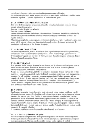 cozinhe-os todos, especialmente aqueles obtidos dos campos cultivados.
As frutas cujo gosto seja pouco pronunciado (fraco) ou não doce, poderão ser comidas como
se fossem legumes. O tomate, o pimentão e as solanáceas em geral.
2.7 OS FETOS VEGETAIS E SAMAMBAIAS
Três tipos de fetos vegetais largamente difundidos pelo planeta ilustram bem este tipo de
planeta alimentício, a saber:
1) o feto vegetal Brácteo e o Arbóreo.
2) o feto vegetal Polipódeo.
Grande número de fetos é comestível, e nenhum deles é venenoso. As espécies comestíveis
encontram-se principalmente nas áreas de florestas das regiões temperadas cálidas e nas
regiões tropicais.
Algumas destas plantas têm uns poucos centímetros de altura; os fetos vegetais arbóreos, com
altura até 10 metros, existem nas áreas tropicais, desde o nível do mar até as encostas de
montanhas, onde as chuvas são fortes e freqüentes .
2.7.1 A PARTE COMESTÍVEL
Os rebentos (ou renovos, brotos) de todos os fetos vegetais são encaracolados (ou anelados),
suculentos e o seu valor alimentício corresponde a couve ou ao aspargo. Quase todos os
brotos de fetos vegetais são cobertos de fiapos, os quais lhes dão um gosto amargoso. Tire os
fiapos, esfregando-os dentro d'água.
2.7.2 A PREPARAÇÃO
Se o gosto for muito amargo, ferva os brotos durante uns l0 minutos, mude a água e torne a
ferver durante uns 30 ou 40 minutos. Se tiver achado ovos de aves silvestres, poderá
aproveitar e cose-los juntamente com os brotos.
Nozes - As nozes comestíveis, de todos os alimentos crus que a floresta oferece são os mais
nutritivos e encontrados por toda parte. No Brasil, encontram-se por toda parte o coqueiro e o
cajueiro. No sul, o pinhão e no norte e nordeste, a castanha do Pará e a sapucaia Várias
espécies de árvores de viço constante (sempre verdes) da zona temperada, especialmente os
pinheiros, produzem nozes (pinhões) comestíveis. Para obter a semente comestível (o
“miolo”) sacuda a pequena pinha, ou noz (o fruto da árvore em questão), ou quebre-a entre
duas pedras ou comprimindo uma contra a outra .
2.8 A CASCA
Você poderá aproveitar como alimento a parte interna da casca, crua ou cozida, de grande
número de árvores. Nas regiões do globo onde reina a fome, o povo aproveita a parte interna
da casca das árvores, para fazer farinha. A parte externa da casca, quando fina e verde e a
parte interna de cor branca são, normalmente, aproveitadas como alimento. A casca de cor
castanha (marrom comumente contém tanino, que é muito amargo). A casca do pinheiro é
rica em Vitamina C. A casca externa do pinheiro é removida pela raspagem e a casca interna
é arrancada do tronco e comida crua, após ter sido secada. Poderá também. ser comida cozida
ou depois de reduzida à farinha.
A casca (interna) ingere-se melhor quando recém formada na primavera.
2.9 OS “CAPINS” (Gramíneas em geral)
As várias espécies compreendidas pelas gramíneas poderão servir como a mais importante
fonte singela de alimento de sobrevivência, em uma emergência, especialmente nas regiões
mais quentes do país. O arroz, o milho miúdo, o sorgo (outra espécie de milho), o
 