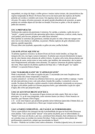 maçambará, ou sorgo de alepo, o milho grosso e muitos outros cereais, são característicos das
regiões temperadas do Brasil. Os brotos bem novos da maior parte das espécies do bambu
poderão ser cozidos e comidos sem receio. Em algumas áreas existe a cana de açúcar
silvestre. Os capins silvestres possuem, em geral, grande abundância de sementes, as quais
poderão ser comidas depois de fervidas ou assadas. Friccione os grãos, a fim de separar a
palha dos mesmos.
2.9.1 A PREPARAÇÃO
Nenhuma das espécies de gramíneas é venenosa. Se a polpa, a semente, o grão da noz (o
“miolo” - a parte comestível) não apresentar pêlos duros, espinhosos, e estiver, ainda, macia,
você poderá, pela fervura, preparar um caldo desse alimento .
Para apanhar as sementes das gramíneas, estenda um pano no chão e bata nas espigas com
uma vara (a isto chama-se: debulhar, ou joeirar). Muitas espécies de grão rebentam como
pipocas, quando aquecidos.
Procure obter este resultado, aquecendo os grãos em uma vasilha fechada .
2.10 AS PLANTAS AQUÁTICAS
As plantas aquáticas crescem e se desenvolvem em locais muito úmidos, ao longo das
margens dos rios, nos lagos e poços (naturais). As plantas que crescem diretamente na água,
são de valor latente como alimento de sobrevivência. As partes sob a terra, dessas plantas que
são cheias de sumo, assim como os seus caules, que também, são sumarentos, são as partes
mais freqüentemente utilizadas como alimento. As espécies venenosas de plantas aquáticas
são raras. Duas espécies de plantas aquáticas de brejo são: o “rabo-de-gato” ou “capim-
elefante” e a açucena branca d’água.
2.10.1 “O RABO-DE-GATO” OU “CAPIM-ELEFANTE”
Onde é encontrado - Por todas as regiões do país. É encontrado com mais freqüência nas
zonas úmidas dos climas temperados e tropicais.
A parte comestível - os brotos (ou rebentos) bem novos, cujo gosto lembra o aspargo. A parte
do talo mais próxima à raiz e até certa altura, tirando-lhe a palha, é comestível, crua ou
cozida. Na época da floração, o pólem amarelo é muito abundante; misturando-se um pouco
de água a este pólem, poder-se-á formar pequenos bolos, que submetidos à ação do vapor
d’água, dão como que pequenos pães
2.10.2 AS AÇUCENAS BRANCAS D’ÁGUA
Onde são encontrados - As açucenas d’água existem em toda a parte. Dois são os tipos
principais: 1)- as de zona temperada, como enormes hastes (ou talos) e flores brancas ou
amarelas, que flutuam à flor-d’água;
e 2) – as de zona tropical, que produzem grandes raízes tuberosas (parecidas à batata doce, ao
aipim, inhame, etc.), comestíveis e flores que vicejam acima d’água.
2.10.3 A PARTE COMESTÍVEL - OS TALOS E AS TUBEROSIDADES
Talvez sejam difíceis de conseguir devido à profundidade da água no local onde florescem
essas plantas. Vale a pena tentar “pescar” essas partes da planta, pois as tuberosidades (a
“batata”) são ricas em fécula e, por isso, constituem bom alimento, bem substancioso. Podem
ser comidas cruas ou cozidas (ou mesmo fervidas). Todas as espécies desta planta são
perfeitamente comestíveis, sempre que encontradas no Brasil.
Os talos – Poderão ser cozidos como outros alimentos. A bainha (cápsula) nova, da semente -
 