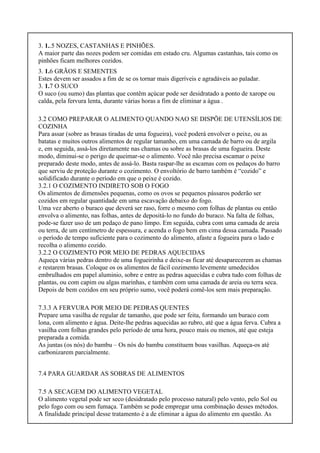 3. 1..5 NOZES, CASTANHAS E PINHÕES.
A maior parte das nozes podem ser comidas em estado cru. Algumas castanhas, tais como os
pinhões ficam melhores cozidos.
3. 1.6 GRÃOS E SEMENTES
Estes devem ser assados a fim de se os tornar mais digeríveis e agradáveis ao paladar.
3. 1.7 O SUCO
O suco (ou sumo) das plantas que contêm açúcar pode ser desidratado a ponto de xarope ou
calda, pela fervura lenta, durante várias horas a fim de eliminar a água .
3.2 COMO PREPARAR O ALIMENTO QUANDO NAO SE DISPÕE DE UTENSÍLIOS DE
COZINHA
Para assar (sobre as brasas tiradas de uma fogueira), você poderá envolver o peixe, ou as
batatas e muitos outros alimentos de regular tamanho, em uma camada de barro ou de argila
e, em seguida, assá-los diretamente nas chamas ou sobre as brasas de uma fogueira. Deste
modo, diminui-se o perigo de queimar-se o alimento. Você não precisa escamar o peixe
preparado deste modo, antes de assá-lo. Basta raspar-lhe as escamas com os pedaços do barro
que serviu de proteção durante o cozimento. O envoltório de barro também é “cozido” e
solidificado durante o período em que o peixe é cozido.
3.2.1 O COZIMENTO INDIRETO SOB O FOGO
Os alimentos de dimensões pequenas, como os ovos se pequenos pássaros poderão ser
cozidos em regular quantidade em uma escavação debaixo do fogo.
Uma vez aberto o buraco que deverá ser raso, forre o mesmo com folhas de plantas ou então
envolva o alimento, nas folhas, antes de depositá-lo no fundo do buraco. Na falta de folhas,
pode-se fazer uso de um pedaço de pano limpo. Em seguida, cubra com uma camada de areia
ou terra, de um centímetro de espessura, e acenda o fogo bem em cima dessa camada. Passado
o período de tempo suficiente para o cozimento do alimento, afaste a fogueira para o lado e
recolha o alimento cozido.
3.2.2 O COZIMENTO POR MEIO DE PEDRAS AQUECIDAS
Aqueça várias pedras dentro de uma fogueirinha e deixe-as ficar até desaparecerem as chamas
e restarem brasas. Coloque os os alimentos de fácil cozimento levemente umedecidos
embrulhados em papel aluminio, sobre e entre as pedras aquecidas e cubra tudo com folhas de
plantas, ou com capim ou algas marinhas, e também com uma camada de areia ou terra seca.
Depois de bem cozidos em seu próprio sumo, você poderá comê-los sem mais preparação.
7.3.3 A FERVURA POR MEIO DE PEDRAS QUENTES
Prepare uma vasilha de regular de tamanho, que pode ser feita, formando um buraco com
lona, com alimento e água. Deite-lhe pedras aquecidas ao rubro, até que a água ferva. Cubra a
vasilha com folhas grandes pelo período de uma hora, pouco mais ou menos, até que esteja
preparada a comida.
As juntas (os nós) do bambu – Os nós do bambu constituem boas vasilhas. Aqueça-os até
carbonizarem parcialmente.
7.4 PARA GUARDAR AS SOBRAS DE ALIMENTOS
7.5 A SECAGEM DO ALIMENTO VEGETAL
O alimento vegetal pode ser seco (desidratado pelo processo natural) pelo vento, pelo Sol ou
pelo fogo com ou sem fumaça. Também se pode empregar uma combinação desses métodos.
A finalidade principal desse tratamento é a de eliminar a água do alimento em questão. As
 
