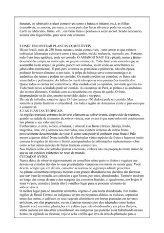 bananas, os tubérculos (raízes comestíveis como a batata, o inhame, etc.), as folhas
comestíveis, as amoras, em suma, a maior parte das frutas silvestres pode ser secada.
Corte os tubérculos, frutas, etc. , em fatias finas e ponha-as a secar ao Sol. Sendo necessário,
acenda uma fogueirinha, para secar este alimento.
8 ONDE ENCONTRAR PLANTAS COMESTÍVEIS
Há no Brasil, mais de 250 frutas naturais, todas comestíveis - sem contar as que existem
cultivadas (chamadas exóticas) como a uva, jambo, melão, melancia, marmelo, etc. Portanto,
todo fruto doce agridoce, pode ser comido. O AMARGO NAO! Há o piquiá, nonas e frutas-
de-conde do campo, os maracujás, os guajara mirins, etc. Todo fruto com sementes que se
assemelha às do araçá e da goiaba, podem ser comidos, assim como os semelhantes às
jabuticabas (mirtáceas). O peri-peri, a tiririca as gramíneas e palmeiras, não têm época,
podendo fornecer alimento o ano todo. A polpa do babaçu serve como manteiga e as
amêndoas são tenras e podem ser comidas. Os muriás podem ser comidos; os frutos são
amarelados e perfumados. As folhas do muriá são opostas sem pontuações translúcidas.
Quase todos os cardos são comestíveis. Mas cuidado com os espinhos, convindo queimá-los.
Todo broto novo acidulado pode ser comido. As castanhas do Pará, as pinhas e as amêndoas
são ótimos alimentos. Cuidado com as castanheiras em época de queda. O fruto,
desprendendo-se do alto, enterra-se no chão, dado o seu peso.
Da raiz da imbaúba, extrai-se água. O fruto (parece 100 dedos) pode ser comido. Mas
somente a planta feminina é comestível. Em toda a região do Amazonas existe o pau-vaca que
é comestível.
8.2 AS PLANTAS TROPICAIS
As regiões tropicais cobertas de árvores oferecem ao sobrevivente, desprovido de recursos,
grande variedade de alimentos de sobrevivência, mas o caso é que nem todos nós conhecemos
tais plantas e seu valor nutritivo.
Conhecemos, é certo, o coco, a banana, o abacaxi e as frutas cítricas (laranja, limão,
tangerina, lima, etc.) comuns nos mercados, mas existem centenas de outras frutas
possivelmente desconhecidas de você. E como será possível conhecer estas frutas? Pelo
menos algumas delas? Neste trabalho são ilustradas várias espécies de frutas e legumes muito
comuns às regiões do interior e litoral, acompanhadas de informações suplementares sobre
como achar outras espécies de frutas tropicais comestíveis .
Nos trópicos serão encontradas plantas venenosas, embora não em proporção muito maior do
que as das espécies existentes no resto do mundo.
CUIDADO! AVISO.
Nunca deixe de observar rigorosamente os conselhos sobre quais os frutos e vegetais que
devem ser evitados devidos às suas propriedades venenosas em maior ou menor grau. Você
deverá, sempre que em dúvida, consultar as normas de segurança adiante prescritas.
As plantas alimentares tropicais medram com grande abundância nas clareiras das florestas
que serviram de moradia aos caboclos e que foram, por estes, abandonadas. Também medram
ao longo das costas do mar e das margens das correntes líquidas, e, igualmente, nos brejos A
mata virgem, cerrada e úmida não é o melhor lugar para se procurar alimento de
sobrevivência.
O melhor lugar para se encontrar alimentos vegetais é uma horta abandonada. Em muitas
regiões do Brasil Central, os indígenas vivem em pequenas aldeias ou malocas, separadas
umas das outras, e cultivam os seus vegetais alimentares em hortas plantadas em terrenos
próximos, por eles preparados, ou em clareiras naturais por eles adaptadas como hortas.
Quando você encontrar plantações em cultivo (que não abandonadas), em plena floresta,
tenha cuidado em não atrair a hostilidade dos indígenas que poderão estar trabalhando nessas
hortas ou vigiando as mesmas; veja se acha o trilha que leva da área da plantação para a
 