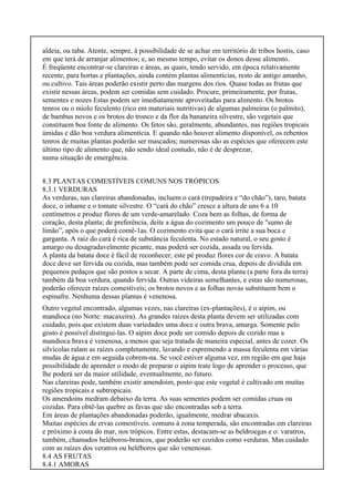 aldeia, ou taba. Atente, sempre, à possibilidade de se achar em território de tribos hostis, caso
em que terá de arranjar alimentos; e, ao mesmo tempo, evitar os donos desse alimento.
É freqüente encontrar-se clareiras e áreas, as quais, tendo servido, em época relativamente
recente, para hortas e plantações, ainda contém plantas alimentícias, resto de antigo amanho,
ou cultivo. Tais áreas poderão existir perto das margens dos rios. Quase todas as frutas que
existir nessas áreas, podem ser comidas sem cuidado. Procure, primeiramente, por frutas,
sementes e nozes Estas podem ser imediatamente aproveitadas para alimento. Os brotos
tenros ou o miolo feculento (rico em materiais nutritivas) de algumas palmeiras (o palmito),
de bambus novos e os brotos do tronco e da flor da bananeira silvestre, são vegetais que
constituem boa fonte de alimento. Os fetos são, geralmente, abundantes, nas regiões tropicais
úmidas e dão boa verdura alimentícia. E quando não houver alimento disponível, os rebentos
tenros de muitas plantas poderão ser mascados; numerosas são as espécies que oferecem este
último tipo de alimento que, não sendo ideal contudo, não é de desprezar,
numa situação de emergência.
8.3 PLANTAS COMESTÍVEIS COMUNS NOS TRÓPICOS
8.3.1 VERDURAS
As verduras, nas clareiras abandonadas, incluem o cará (trepadeira e “do chão”), taro, batata
doce, o inhame e o tomate silvestre. O “cará do chão” cresce a altura de uns 6 a 10
centímetros e produz flores de um verde-amarelado. Coza bem as folhas, de forma de
coração, desta planta; de preferência, deite a água do cozimento um pouco de "sumo de
limão”, após o que poderá comê-1as. O cozimento evita que o cará irrite a sua boca e
garganta. A raiz do cará é rica de substância feculenta. No estado natural, o seu gosto é
amargo ou desagradavelmente picante, mas poderá ser cozida, assada ou fervida.
A planta da batata doce é fácil de reconhecer; este pé produz flores cor de cravo. A batata
doce deve ser fervida ou cozida, mas também pode ser comida crua, depois de dividida em
pequenos pedaços que são postos a secar. A parte de cima, desta planta (a parte fora da terra)
também dá boa verdura, quando fervida. Outras videiras semelhantes, e estas são numerosas,
poderão oferecer raízes comestíveis; os brotos novos e as folhas novas substituem bem o
espinafre. Nenhuma dessas plantas é venenosa.
Outro vegetal encontrado, algumas vezes, nas clareiras (ex-plantações), é o aipim, ou
mandioca (no Norte: macaxeira). As grandes raízes desta planta devem ser utilizadas com
cuidado, pois que existem duas variedades uma doce e outra brava, amarga. Somente pelo
gosto é possível distingui-las. O aipim doce pode ser comido depois de cozido mas a
mandioca brava é venenosa, a menos que seja tratada de maneira especial, antes de cozer. Os
silvícolas ralam as raízes completamente, lavando e espremendo a massa feculenta em várias
mudas de água e em seguida cobrem-na. Se você estiver alguma vez, em região em que haja
possibilidade de aprender o modo de preparar o aipim trate logo de aprender o processo, que
lhe poderá ser da maior utilidade, eventualmente, no futuro.
Nas clareiras pode, também existir amendoim, posto que este vegetal é cultivado em muitas
regiões tropicais e subtropicais.
Os amendoins medram debaixo da terra. As suas sementes podem ser comidas cruas ou
cozidas. Para obtê-las quebre as favas que são encontradas sob a terra.
Em áreas de plantações abandonadas poderão, igualmente, medrar abacaxis.
Muitas espécies de ervas comestíveis. comuns à zona temperada, são encontradas em clareiras
e próximo à costa do mar, nos trópicos. Entre estas, destacam-se as beldroegas e o: varatros,
também, chamados heléboros-brancos, que poderão ser cozidos como verduras. Mas cuidado
com as raízes dos veratros ou heléboros que são venenosas.
8.4 AS FRUTAS
8.4.1 AMORAS
 