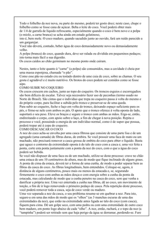 Todo o folhelho da noz nova, ou parte do mesmo, poderá ter gosto doce; neste caso, chupe o
folhelho como se fosse cana de açúcar. Beba o leite do coco. Você poderá obter mais
de 1/4 de garrafa de líquido refrescante, especialmente quando o coco é bem novo e a polpa
(o miolo, a carne branca) se acha ainda em estado gelatinoso,
isto é, bem mole. O coco maduro, quando sacudido junto ao ouvido, fará um ruído parecido a
um gargarejar.
Você não deverá, contudo, beber água de coco demasiadamente novo ou demasiadamente
velho.
A polpa (branca) do coco, quando dura, deve ser ralada ou dividida em pequeninos pedaços;
isto torna mais fácil a sua digestão.
Os cocos caídos ao chão germinam no mesmo ponto onde caíram.
Nestes, tanto o leite quanto à “carne” (a polpa) são consumidos, mas a cavidade é cheia por
uma massa esponjosa, chamada “o pão”.
Como esse pão no estado cru ou tostado dentro de ume cuia de coco, sobre as chamas. O seu
gosta é agradável e é muito nutritivo. Os brotos do coco podem ser comidos como se fosse
aipo.
COMO SUBIR NO COQUEIRO
Os cocos crescem em cachos, junto ao topo do coqueiro. Os troncos esguios e escorregadios
são bem difíceis de escalar. Talvez seja necessário fazer uso de peconhas (termo usado no
Norte do Brasil). São cintas que o indivíduo que trepa no coqueiro passa à volta do mesmo e
do próprio corpo, para facilitar a subida pelo tronco e preservar-se de uma queda.
Para subir ao coqueiro, feche o laço em volta do tronco, deixando espaço suficiente para os
pés, e firme-se nele com ambos os pés. O apoio que o tronco oferece à volta oposta do lado,
suportará o seu peso. Eleve os braços e segure o tronco com ambas as mãos. Erga-se, então,
endireitando o corpo, com apoio sobre o laço, a fim de chegar à nova posição. Repita o
processo e você, possuindo a energia de um indivíduo normal, como é de supor que possua,
poderá trepar até à copa do coqueiro.
COMO DESCASCAR O COCO
A noz do coco acha-se envolta por uma casca fibrosa que consiste de uma parte lisa e de um
agregado (uma camada) de fibras duras, de embira. Se você possuir uma faca de mato ou um
machado, não precisará remover a casca grossa de embira do coco para obter o líquido. Basta
que aguce o contorno da extremidade oposta à do talo do coco com a casca e, uma vez feita a
ponta, corte esta ponta juntamente com a ponta da noz do coco, com o que a água do coco
poderá ser bebida.
Se você não dispuser de uma faca ou de um machado, utilize-se deste processo: crave no chão
uma estaca de uns 10 centímetros de altura, mas de modo que fique inclinado de alguns graus.
A ponta de cima da estaca, deverá ter a forma de uma cunha, de modo a poder separar bem as
fibras da casca do coco. As fibras longitudinais, bem entendidos. Coloque-se, agora, à
distância de alguns centímetros, pouco mais ou menos da estacada e, se, segurando
firmemente o coco com ambas as mãos desça-o com energia sobre a cunha da ponta da
estacada, mas calculando de modo que a cunha penetre na casca do coco, sem que venha a
danificar a própria noz. Uma vez enterrada a cunha nas fibras, dê ao coco, um movimento de
torção, a fim de ir logo removendo o primeiro pedaço de casca. Pela repetição deste processo,
você poderá remover toda a casca, seja de coco verde ou maduro.
Uma vez separada a noz da casca, o seu problema resume-se em quebrar a noz. Para isto,
segure-a em uma das mãos de modo que os “olhos” (as 3 manchas escuras de uma das
extremidades da noz), que estão na extremidade antes ligada ao talo do coco (com casca),
fiquem para cima. Dê um golpe seco, com uma pedra ou com uma extremidade de outro coco
bem maduro, em ponto logo abaixo de cada “olho”. A noz, então, rachará, e o topo da noz (a
“tampinha”) poderá ser retirado sem que haja perigo da água se derramar, perdendo-se. Fure
 