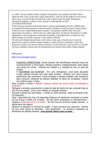 os “olhos” da noz madura e beba o líquido. Para quebrar a noz, ponha-a de lado, sobre a
palma da mão. Com a outra mão, segure uma pedra e, com ela, dê um golpe no meio da noz,
após o que, você deverá dar um quarto de volta, e depois mais um golpe. Prossiga na
operação de golpear e voltear o coco, até que se tenha partido ao meio.
8.5 O ÓLEO DO COCO
O óleo de coco constitui um bom preventivo contra as queimaduras do Sol e também atua
com grande eficiência quando se trata de manter à distância os bichos-de-pé e outros insetos.
O óleo de coco é usado também para cozinhar. Você poderá, também obter óleo pelo
aquecimento da polpa (o “miolo”) do coco sobre fogo lento. Se dispuser de panela ou vasilha
adequadas ou de um segmento cortado de um bambu, você poderá ferver o miolo do coco,
dentro d’água. Ao esfriar a mistura, o óleo subirá e flutuará.
Os nativos da Oceania descobriram, entre outras coisas, que o óleo do coco é um bom
preservativo contra os efeitos da água salgada ou sejam: úlceras e inchações. Antes de ir
pescar nos recifes, esses nativos untam as pernas e os pés com óleo, o que conserva a sua pele
em boas condições, mesmo que eles permaneçam por muitas horas dentro d’água salgada.
Bibliografia:
http://www.ouronegro.cjb.net
PLANTAS COMESTÍVEIS :Comer plantas não identificadas acarreta riscos de
envenenamento e intoxicação. Sempre examine cuidadosamente cada planta
que pensa em comer , notando seu hábitat e a estação do ano na qual ela
cresce.
# TESTANDO AS PLANTAS : Em uma emergência ,você pode descartar
muitas plantas nocivas com este teste simples : Plantas com seiva branca
geralmente são venenosas, frutos amargos e peludos também são impróprios
para consumo ;Desenhe as plantas testadas no bloco de anotações .Vamos
aos critérios para o Teste :
Abra a planta e cheire > Rejeite qualquer planta que tenha cheiro de pêssego e
amêndoa.
Esfregue a amostra suavemente na pele do lado de dentro de seu cotovelo.Veja se
não há uma reação , como uma irritação ou erupção cutânea.
Encoste a planta nos seus lábios , e então no canto da boca cada um durante cinco
(5) segundos.
Faça cada teste por cinco (5) segundos.Coloque um pedacinho da planta na ponta
de sua língua e então sob a língua . Se não sentir queimação ou amortecimento ,
engula-o e aguarde cinco ( 5) horas . Se não houver nenhuma reação adversa , a
planta deve ser segura
Observe os pássaros e animais da região , é bem provável que descubra , plantas
de que você possa se alimentar , pois geralmente , os animais e pássaros se
alimentam de plantas silvestre , mas sempre atento para os teste .
 