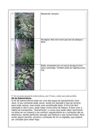 17 Manjericão: tempero
18 Novalgina: feito chá é bom para dor de cabeça e
febre.
19 Boldo: amassado com um pouco de água é bom
para o estomago. Também pode ser ingerido como
chá.
9. Ter um estojo pessoal de sobrevivência, com 15 itens, e saber usar cada um deles.
Kit de Sobrevivência
O kit de sobrevivência pode ser uma das peças de equipamento mais
úteis. O seu conteúdo pode variar, tendo em atenção o tipo de terreno
para onde vamos, mas existe uma constituição base. O kit é de fácil
utilização e não é caro, pode caber numa caixa de tabaco. É bom criar o
hábito de transportar, "diariamente", a caixa (que pode caber facilmente
no bolso de um casaco) e de verificar regularmente se o conteúdo não se
deteriorou, dando particular atenção aos fósforos e aos comprimidos. Para
evitar algum barulho, envolva o conteúdo do kit no algodão, que poderá
ser utilizado para atear fogo.
 