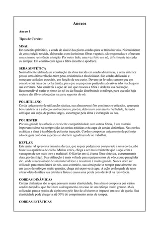 Anexos
Anexo 1
Tipos de Cordas:
SISAL
De conceito primitivo, a corda de sisal é das piores cordas para se trabalhar nós. Normalmente
de constituição torcida, elaboradas com duríssimas fibras vegetais, são engomadas e oferecem
uma enorme resistência a torção. Por outro lado, uma vez feito um nó, dificilmente irá ceder
ou romper. Em contato com água a fibra encolhe e apodrece.
SEDA SINTÉTICA
Normalmente utilizada na construção da alma torcida em cordas dinâmicas, a seda sintética
possui uma ótima relação entre peso, resistência e elasticidade. São cordas delicadas e
merecem cuidados especiais, em função de seu custo. Devem ser lavadas sempre que em
contato com lama ou rocha úmida, para que as pequenas partículas abrasivas não machuquem
sua estrutura. São sensíveis a ação do sol, que resseca a fibra e desbota sua coloração.
Recomendável variar o ponto do nó ou da fixação distribuindo o esforço, para que não haja
ruptura das fibras aloucadas na parte superior do nó.
POLIETILENO
Corda tipicamente de utilização náutica, sua alma possui fios contínuos e esticados, apresenta
boa resistência a esforços unidirecionais, porém, deformam com muita facilidade, fazendo
com que sua capa, de pontos largos, escorregue pela alma e estrangule os nós.
POLIESTER
Por sua grande resistência e excelente compatibilidade com outras fibras, é um material
importantíssimo na composição de cordas estáticas e na capa de cordas dinâmicas. Nas cordas
estáticas a alma é também de poliester trançado. Cordas compostas unicamente de poliester
não exigem cuidados especiais e são bem agradáveis de se trabalhar.
KEVLAR
Este material apresenta tamanha dureza, que sequer poderia ser comparado a uma corda, não
fosse sua aparência de corda. Muitas vezes, chega a ser mais resistente que o aço, com a
vantagem de ser mais leve e maleável. O Kevlar em si, é uma fibra sintética, extremamente
dura, porém frágil. Sua utilização é mais voltada para equipamentos de vôo, como paraglider
etc., onde a necessidade de um material leve e resistente é muito grande. Nunca deve ser
utilizado para manufatura de nós, caso contrário, sua alma pode se romper parcialmente, ou
em casos de esforços muito grandes, chega até expor-se à capa. A ação prolongada de raios
ultravioleta danifica sua estrutura física e causa uma perda considerável na resistência.
CORDAS DINÂMICAS
Cordas dinâmicas são as que possuem maior elasticidade. Sua alma é composta por vários
cordins torcidos, que facilitam o alongamento em caso de um esforço muito grande. Mais
utilizadas para a prática de alpinismo pelo fato de aliviarem o impacto em caso de queda. Sua
elasticidade pode chegar a até 30% do comprimento antes de romper.
CORDAS ESTÁTICAS
 