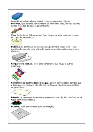 O seu kit de sobrevivência deverá conter os seguintes objetos:
Fósforos, que deverão ser utilizados só em último caso, ou seja quando
outros métodos de fazer fogo falharem;
Vela, fonte de luz útil para atear fogo (a cera de sebo pode ser comida
em caso de emergência);
Pederneira, certifique-se de que a sua pederneira inclui serra - esta
combinação permite uma utlização bastante grande, após acabarem os
fósforos;
Conjunto de costura, ideal para consertar a sua roupa e outros
materiais;
Comprimidos purificadores de água, devem ser utilizados sempre que
a água que vai consumir não ofereça confiança e não tem outro método
de purificá-la;
Bússola de pequenas dimensões e preenchida com líquido (verificar se há
fugas com regularidade);
Espelho, pode ser utilizado para sinalização;
 
