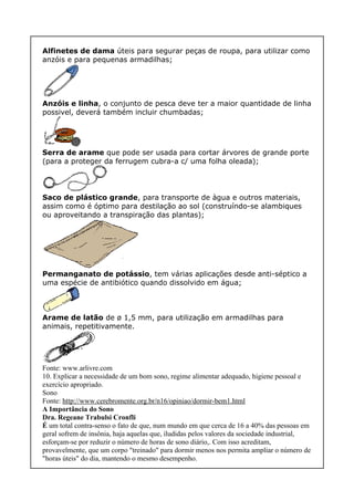 Alfinetes de dama úteis para segurar peças de roupa, para utilizar como
anzóis e para pequenas armadilhas;
Anzóis e linha, o conjunto de pesca deve ter a maior quantidade de linha
possivel, deverá também incluir chumbadas;
Serra de arame que pode ser usada para cortar árvores de grande porte
(para a proteger da ferrugem cubra-a c/ uma folha oleada);
Saco de plástico grande, para transporte de àgua e outros materiais,
assim como é óptimo para destilação ao sol (construíndo-se alambiques
ou aproveitando a transpiração das plantas);
Permanganato de potássio, tem várias aplicações desde anti-séptico a
uma espécie de antibiótico quando dissolvido em água;
Arame de latão de ø 1,5 mm, para utilização em armadilhas para
animais, repetitivamente.
Fonte: www.arlivre.com
10. Explicar a necessidade de um bom sono, regime alimentar adequado, higiene pessoal e
exercício apropriado.
Sono
Fonte: http://www.cerebromente.org.br/n16/opiniao/dormir-bem1.html
A Importância do Sono
Dra. Regeane Trabulsi Cronfli
É um total contra-senso o fato de que, num mundo em que cerca de 16 a 40% das pessoas em
geral sofrem de insônia, haja aquelas que, iludidas pelos valores da sociedade industrial,
esforçam-se por reduzir o número de horas de sono diário,. Com isso acreditam,
provavelmente, que um corpo "treinado" para dormir menos nos permita ampliar o número de
"horas úteis" do dia, mantendo o mesmo desempenho.
 