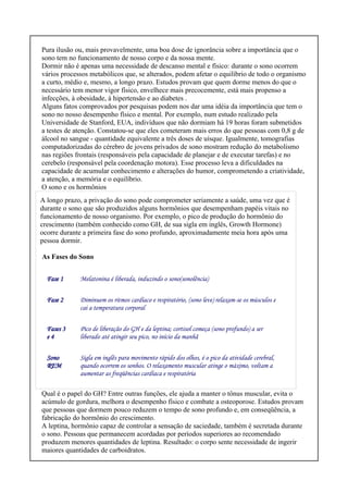 Pura ilusão ou, mais provavelmente, uma boa dose de ignorância sobre a importância que o
sono tem no funcionamento de nosso corpo e da nossa mente.
Dormir não é apenas uma necessidade de descanso mental e físico: durante o sono ocorrem
vários processos metabólicos que, se alterados, podem afetar o equilíbrio de todo o organismo
a curto, médio e, mesmo, a longo prazo. Estudos provam que quem dorme menos do que o
necessário tem menor vigor físico, envelhece mais precocemente, está mais propenso a
infecções, à obesidade, à hipertensão e ao diabetes .
Alguns fatos comprovados por pesquisas podem nos dar uma idéia da importância que tem o
sono no nosso desempenho físico e mental. Por exemplo, num estudo realizado pela
Universidade de Stanford, EUA, indivíduos que não dormiam há 19 horas foram submetidos
a testes de atenção. Constatou-se que eles cometeram mais erros do que pessoas com 0,8 g de
álcool no sangue - quantidade equivalente a três doses de uísque. Igualmente, tomografias
computadorizadas do cérebro de jovens privados de sono mostram redução do metabolismo
nas regiões frontais (responsáveis pela capacidade de planejar e de executar tarefas) e no
cerebelo (responsável pela coordenação motora). Esse processo leva a dificuldades na
capacidade de acumular conhecimento e alterações do humor, comprometendo a criatividade,
a atenção, a memória e o equilíbrio.
O sono e os hormônios
A longo prazo, a privação do sono pode comprometer seriamente a saúde, uma vez que é
durante o sono que são produzidos alguns hormônios que desempenham papéis vitais no
funcionamento de nosso organismo. Por exemplo, o pico de produção do hormônio do
crescimento (também conhecido como GH, de sua sigla em inglês, Growth Hormone)
ocorre durante a primeira fase do sono profundo, aproximadamente meia hora após uma
pessoa dormir.
As Fases do Sono
Fase 1 Melatonina é liberada, induzindo o sono(sonolência)
Fase 2 Diminuem os ritmos cardíaco e respiratório, (sono leve) relaxam-se os músculos e
cai a temperatura corporal
Fases 3
e 4
Pico de liberação do GH e da leptina; cortisol começa (sono profundo) a ser
liberado até atingir seu pico, no início da manhã
Sono
REM
Sigla em inglês para movimento rápido dos olhos, é o pico da atividade cerebral,
quando ocorrem os sonhos. O relaxamento muscular atinge o máximo, voltam a
aumentar as freqüências cardíaca e respiratória
Qual é o papel do GH? Entre outras funções, ele ajuda a manter o tônus muscular, evita o
acúmulo de gordura, melhora o desempenho físico e combate a osteoporose. Estudos provam
que pessoas que dormem pouco reduzem o tempo de sono profundo e, em conseqüência, a
fabricação do hormônio do crescimento.
A leptina, hormônio capaz de controlar a sensação de saciedade, também é secretada durante
o sono. Pessoas que permanecem acordadas por períodos superiores ao recomendado
produzem menores quantidades de leptina. Resultado: o corpo sente necessidade de ingerir
maiores quantidades de carboidratos.
 
