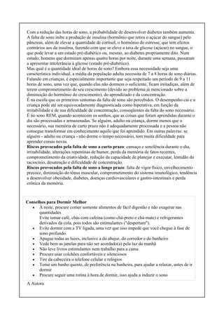 Com a redução das horas de sono, a probabilidade de desenvolver diabetes também aumenta.
A falta de sono inibe a produção de insulina (hormônio que retira o açúcar do sangue) pelo
pâncreas, além de elevar a quantidade de cortisol, o hormônio do estresse, que tem efeitos
contrários aos da insulina, fazendo com que se eleve a taxa de glicose (açúcar) no sangue, o
que pode levar a um estado pré-diabético ou, mesmo, ao diabetes propriamente dito. Num
estudo, homens que dormiram apenas quatro horas por noite, durante uma semana, passaram
a apresentar intolerância à glicose (estado pré-diabético).
Mas qual é a quantidade ideal de horas de sono? Embora essa necessidade seja uma
característica individual, a média da população adulta necessita de 7 a 8 horas de sono diárias.
Falando em crianças, é especialmente importante que seja respeitado um período de 9 a 11
horas de sono, uma vez que, quando elas não dormem o suficiente, ficam irritadiças, além de
terem comprometimento de seu crescimento (devido ao problema já mencionado sobre a
diminuição do hormônio do crescimento), do aprendizado e da concentração.
É na escola que os primeiros sintomas da falta de sono são percebidos. O desempenho cai e a
criança pode até ser equivocadamente diagnosticada como hiperativa, em função da
irritabilidade e de sua dificuldade de concentração, conseqüentes da falta do sono necessário.
É no sono REM, quando acontecem os sonhos, que as coisas que foram aprendidas durante o
dia são processadas e armazenadas. Se alguém, adulto ou criança, dorme menos que o
necessário, sua memória de curto prazo não é adequadamente processada e a pessoa não
consegue transformar em conhecimento aquilo que foi aprendido. Em outras palavras: se
alguém - adulto ou criança - não dorme o tempo necessário, tem muita dificuldade para
aprender coisas novas.
Riscos provocados pela falta de sono a curto prazo: cansaço e sonolência durante o dia,
irritabilidade, alterações repentinas de humor, perda da memória de fatos recentes,
comprometimento da criatividade, redução da capacidade de planejar e executar, lentidão do
raciocínio, desatenção e dificuldade de concentração.
Riscos provocados pela falta de sono a longo prazo: falta de vigor físico, envelhecimento
precoce, diminuição do tônus muscular, comprometimento do sistema imunológico, tendência
a desenvolver obesidade, diabetes, doenças cardiovasculares e gastro-intestinais e perda
crônica da memória.
Conselhos para Dormir Melhor
• À noite, procure comer somente alimentos de fácil digestão e não exagerar nas
quantidades
Evite tomar café, chás com cafeína (como chá-preto e chá-mate) e refrigerantes
derivados da cola, pois todos são estimulantes ("despertam").
• Evite dormir com a TV ligada, uma vez que isso impede que você chegue à fase de
sono profundo.
• Apague todas as luzes, inclusive a do abajur, do corredor e do banheiro
• Vede bem as janelas para não ser acordado(a) pela luz da manhã
• Não leve livros estimulantes nem trabalho para a cama
• Procure usar colchões confortáveis e silenciosos
• Tire da cabeceira o telefone celular e relógios
• Tome um banho quente, de preferência na banheira, para ajudar a relaxar, antes de ir
dormir
• Procure seguir uma rotina à hora de dormir, isso ajuda a induzir o sono
A Autora
 
