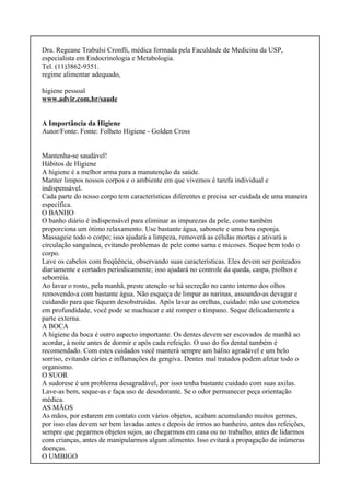 Dra. Regeane Trabulsi Cronfli, médica formada pela Faculdade de Medicina da USP,
especialista em Endocrinologia e Metabologia.
Tel. (11)3862-9351.
regime alimentar adequado,
higiene pessoal
www.advir.com.br/saude
A Importância da Higiene
Autor/Fonte: Fonte: Folheto Higiene - Golden Cross
Mantenha-se saudável!
Hábitos de Higiene
A higiene é a melhor arma para a manutenção da saúde.
Manter limpos nossos corpos e o ambiente em que vivemos é tarefa individual e
indispensável.
Cada parte do nosso corpo tem características diferentes e precisa ser cuidada de uma maneira
específica.
O BANHO
O banho diário é indispensável para eliminar as impurezas da pele, como também
proporciona um ótimo relaxamento. Use bastante água, sabonete e uma boa esponja.
Massageie todo o corpo; isso ajudará a limpeza, removerá as células mortas e ativará a
circulação sanguínea, evitando problemas de pele como sarna e micoses. Seque bem todo o
corpo.
Lave os cabelos com freqüência, observando suas características. Eles devem ser penteados
diariamente e cortados periodicamente; isso ajudará no controle da queda, caspa, piolhos e
seborréia.
Ao lavar o rosto, pela manhã, preste atenção se há secreção no canto interno dos olhos
removendo-a com bastante água. Não esqueça de limpar as narinas, assoando-as devagar e
cuidando para que fiquem desobstruídas. Após lavar as orelhas, cuidado: não use cotonetes
em profundidade, você pode se machucar e até romper o tímpano. Seque delicadamente a
parte externa.
A BOCA
A higiene da boca é outro aspecto importante. Os dentes devem ser escovados de manhã ao
acordar, à noite antes de dormir e após cada refeição. O uso do fio dental também é
recomendado. Com estes cuidados você manterá sempre um hálito agradável e um belo
sorriso, evitando cáries e inflamações da gengiva. Dentes mal tratados podem afetar todo o
organismo.
O SUOR
A sudorese é um problema desagradável, por isso tenha bastante cuidado com suas axilas.
Lave-as bem, seque-as e faça uso de desodorante. Se o odor permanecer peça orientação
médica.
AS MÃOS
As mãos, por estarem em contato com vários objetos, acabam acumulando muitos germes,
por isso elas devem ser bem lavadas antes e depois de irmos ao banheiro, antes das refeições,
sempre que pegarmos objetos sujos, ao chegarmos em casa ou no trabalho, antes de lidarmos
com crianças, antes de manipularmos algum alimento. Isso evitará a propagação de inúmeras
doenças.
O UMBIGO
 