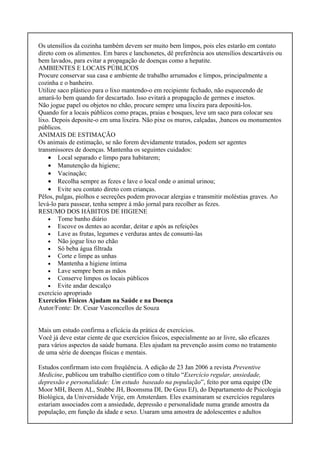 Os utensílios da cozinha também devem ser muito bem limpos, pois eles estarão em contato
direto com os alimentos. Em bares e lanchonetes, dê preferência aos utensílios descartáveis ou
bem lavados, para evitar a propagação de doenças como a hepatite.
AMBIENTES E LOCAIS PÚBLICOS
Procure conservar sua casa e ambiente de trabalho arrumados e limpos, principalmente a
cozinha e o banheiro.
Utilize saco plástico para o lixo mantendo-o em recipiente fechado, não esquecendo de
amará-lo bem quando for descartado. Isso evitará a propagação de germes e insetos.
Não jogue papel ou objetos no chão, procure sempre uma lixeira para depositá-los.
Quando for a locais públicos como praças, praias e bosques, leve um saco para colocar seu
lixo. Depois deposite-o em uma lixeira. Não pixe os muros, calçadas, ,bancos ou monumentos
públicos.
ANIMAIS DE ESTIMAÇÃO
Os animais de estimação, se não forem devidamente tratados, podem ser agentes
transmissores de doenças. Mantenha os seguintes cuidados:
• Local separado e limpo para habitarem;
• Manutenção da higiene;
• Vacinação;
• Recolha sempre as fezes e lave o local onde o animal urinou;
• Evite seu contato direto com crianças.
Pêlos, pulgas, piolhos e secreções podem provocar alergias e transmitir moléstias graves. Ao
levá-lo para passear, tenha sempre à mão jornal para recolher as fezes.
RESUMO DOS HÁBITOS DE HIGIENE
• Tome banho diário
• Escove os dentes ao acordar, deitar e após as refeições
• Lave as frutas, legumes e verduras antes de consumi-las
• Não jogue lixo no chão
• Só beba água filtrada
• Corte e limpe as unhas
• Mantenha a higiene íntima
• Lave sempre bem as mãos
• Conserve limpos os locais públicos
• Evite andar descalço
exercício apropriado
Exercícios Físicos Ajudam na Saúde e na Doença
Autor/Fonte: Dr. Cesar Vasconcellos de Souza
Mais um estudo confirma a eficácia da prática de exercícios.
Você já deve estar ciente de que exercícios físicos, especialmente ao ar livre, são eficazes
para vários aspectos da saúde humana. Eles ajudam na prevenção assim como no tratamento
de uma série de doenças físicas e mentais.
Estudos confirmam isto com freqüência. A edição de 23 Jan 2006 a revista Preventive
Medicine, publicou um trabalho científico com o título “Exercício regular, ansiedade,
depressão e personalidade: Um estudo baseado na população”, feito por uma equipe (De
Moor MH, Beem AL, Stubbe JH, Boomsma DI, De Geus EJ), do Departamento de Psicologia
Biológica, da Universidade Vrije, em Amsterdam. Eles examinaram se exercícios regulares
estariam associados com a ansiedade, depressão e personalidade numa grande amostra da
população, em função da idade e sexo. Usaram uma amostra de adolescentes e adultos
 