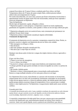 corporal ficar abaixo de 32 graus Celsius a condição pode ficar crítica e até fatal.
Temperaturas abaixo de 27 graus são quase sempre fatais, embora pessoas tenham
sobrevivido com temperatura de 14 graus.
Por razões desconhecidas, em casos raros, pessoas que ficam criticamente inconscientes e
aparentemente mortas em águas muito frias são ressuscitadas, ainda que fosse esperada a
morte por afogamento ou hipotermia.
Tipos de hipotermia
Há três tipos de hipotermia: aguda, subaguda e crônica.
* Hipotermia aguda é a mais perigosa; a temperatura corporal cai muito rapidamente,
geralmente em segundos ou minutos, como quando a vítima cai em um lago coberto por gelo.
* Hipotermia subaguda ocorre em escala de horas, mais comumente por permanecer em
ambiente frio por muito tempo.
* Hipotermia crônica é tipicamente causada por alguma enfermidade.
Tratamento da hipotermia
O tratamento da hipotermia envolve aumentar a temperatura corporal da vítima. Porém, os
primeiros socorres a alguém com hipotermia devem ser feitos com cuidado.
* Não massageie ou esfregue a vítima.
* Não dê álcool.
* Não trate qualquer ulceração causada pelo frio.
* Não deixe que o corpo fique na vertical.
Qualquer uma dessas ações irá desviar o sangue dos órgãos internos críticos e agravarão a
situação.
O que você deve fazer:
* Chame os serviços de emergência.
* Leve a vítima a um abrigo.
* Se possível, coloque a pessoa de roupas numa banheira com temperatura média.
* Coloque garrafas de água quente enroladas em meias de algodão nas axilas e as pernas da
vítima.
* Dê comida e bebida quente.
* Monitore a vítima e esteja preparado para a ressuscitação cardio-pulmonária.
Remova a roupa molhada somente se tiver outra para colocar no seu lugar.
Se a hipotermia ficou severa, notavelmente se a pessoas está incoerente ou inconsciente,
reaquecimento deve ser feito sob circunstâncias estritamente controladas em um hospital.
Leigos devem apenas remover a vítima do ambiente gelado, dar bebida quente (não muito
quente porque poderia ocasionar choque de temperatura) e levar a pessoa para o cuidado
médico o mais rápido possível. Na hipotermia o reaquecimento rápido pode causar arritmia
cardíaca.
Exaustão pelo Calor
A exaustão (prostração) pelo calor é uma condição resultante da exposição ao calor durante
muitas horas, em que a perda excessiva de líquidos em decorrência da sudorese intensa
acarreta fadiga, hipotensão arterial e, algumas vezes, o colapso.
A exposição a temperaturas elevadas pode fazer com que a pessoa perca uma quantidade
excessiva de líquido pelo suor, particularmente durante um esforço físico intenso ou
exercício. Junto com a perda líquida, ocorre a perda de sais (eletrólitos), que altera a
 