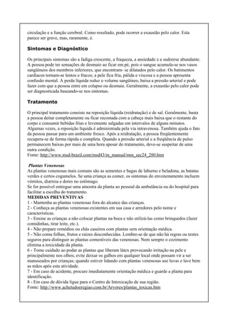 circulação e a função cerebral. Como resultado, pode ocorrer a exaustão pelo calor. Esta
parece ser grave, mas, raramente, é.
Sintomas e Diagnóstico
Os principais sintomas são a fadiga crescente, a fraqueza, a ansiedade e a sudorese abundante.
A pessoa pode ter sensações de desmaio ao ficar em pé, pois o sangue acumula-se nos vasos
sangüíneos dos membros inferiores, que encontram- se dilatados pelo calor. Os batimentos
cardíacos tornam-se lentos e fracos; a pele fica fria, pálida e viscosa e a pessoa apresenta
confusão mental. A perda líquida reduz o volume sangüíneo, baixa a pressão arterial e pode
fazer com que a pessoa entre em colapso ou desmaie. Geralmente, a exaustão pelo calor pode
ser diagnosticada baseando-se nos sintomas.
Tratamento
O principal tratamento consiste na reposição líquida (reidratação) e de sal. Geralmente, basta
a pessoa deitar completamente ou ficar recostada com a cabeça mais baixa que o restante do
corpo e consumir bebidas frias e levemente salgadas em intervalos de alguns minutos.
Algumas vezes, a reposição líquida é administrada pela via intravenosa. Também ajuda o fato
da pessoa passar para um ambiente fresco. Após a reidratação, a pessoa freqüentemente
recupera-se de forma rápida e completa. Quando a pressão arterial e a freqüência de pulso
permanecem baixas por mais de uma hora apesar do tratamento, deve-se suspeitar de uma
outra condição.
Fonte: http://www.msd-brazil.com/msd43/m_manual/mm_sec24_280.htm
Plantas Venenosas
As plantas venenosas mais comuns são as sementes e bagas de laburno e beladona, as batatas
verdes e certos cogumelos. Se uma criança as comer, os sintomas do envenenamento incluem
vómitos, diarreia e dores no estômago.
Se for possível entregue uma amostra da planta ao pessoal da ambulância ou do hospital para
facilitar a escolha do tratamento.
MEDIDAS PREVENTIVAS
1 - Mantenha as plantas venenosas fora do alcance das crianças.
2 - Conheça as plantas venenosas existentes em sua casa e arredores pelo nome e
características.
3 - Ensine as crianças a não colocar plantas na boca e não utilizá-las como brinquedos (fazer
comidinhas, tirar leite, etc.).
4 - Não prepare remédios ou chás caseiros com plantas sem orientação médica.
5 - Não coma folhas, frutos e raízes desconhecidas. Lembre-se de que não há regras ou testes
seguros para distinguir as plantas comestíveis das venenosas. Nem sempre o cozimento
elimina a toxicidade da planta.
6 - Tome cuidado ao podar as plantas que liberam látex provocando irritação na pele e
principalmente nos olhos; evite deixar os galhos em qualquer local onde possam vir a ser
manuseados por crianças; quando estiver lidando com plantas venenosas use luvas e lave bem
as mãos após esta atividade.
7 - Em caso de acidente, procure imediatamente orientação médica e guarde a planta para
identificação.
8 - Em caso de dúvida ligue para o Centro de Intoxicação de sua região.
Fonte: http://www.achetudoeregiao.com.br/Arvores/plantas_toxicas.htm
 