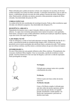 Muito utilizadas para a prática de técnica vertical, são compostas em sua alma, de diversos
cordins trançados com recheio de fibras esticadas. A principal característica é que ao subir ou
descer, o espeleólogo não gira em torno da corda, porque a mesma não tende a desenrolar a
alma. Outras porém, utilizadas em náutica, possuem a alma puramente composta de fibras
esticadas. Sua elasticidade não passa de 10%.
CORDAS ESPECIAIS
As cordas de Kevlar são consideradas de tecnologia de ponta. Pode-se obter resistências super
elevadas com diâmetros pequenos. Sua elasticidade não ultrapassa 2%.
RESISTÊNCIA ABRASIVA
Dependendo da maneira como a capa é trançada, obtêm-se maior ou menor resistência
abrasiva. As capas mais resistentes apresentam maior número de pontos e mais apertados,
desta forma, consegue-se que as fibras dificultem o desfiar provocado por superfícies ásperas,
o que não ocorre com capas de pontos largos.
% DE PERDA NO NÓ
Todo nó enfraquece a corda no local onde apresenta curvatura. Dependendo do tipo de nó e
corda, o percentual de perda na resistência pode chegar a 60%. Existem nós, que por
possuírem curvas menos acentuadas não sacrificam tanto a estrutura da corda. Vale lembrar,
que um esforço contínuo, sacrifica menos a estrutura (alma), do que um esforço de impacto.
SENSIBILIDADE Uv
Os raios Ultravioleta tem uma grande influência sobre fibras sintéticas. Principalmente eles
ressecam e desbotam fibras tingidas. Uma vez ressecadas, a perda da resistência é muito
grande. Uma boa maneira de evitar esse tipo de desgaste, é prevenir a corda de exposições
muito prolongadas ao tempo.
Nó Simples
Utilizado para começar outros nós e prender
o desfiamento da corda.
Nó Direito
Utiliza-se para unir duas cordas da mesma
espessura.
Nó Direito Alceado
Como o Nó Direito simples é utilizado para
unir dois cabos da mesma espessura, porém
possuí uma alça que desata o nó quando
puxada. Geralmente é usado quando o nó
direito não é permanente e precisará ser
desfeito mais tarde.
 
