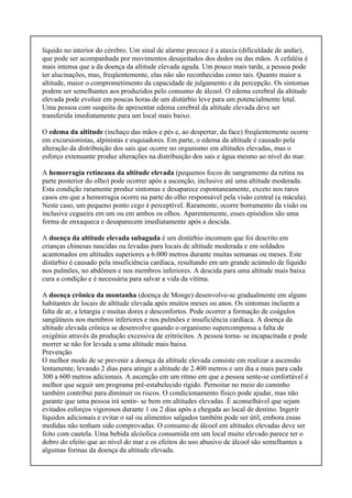 líquido no interior do cérebro. Um sinal de alarme precoce é a ataxia (dificuldade de andar),
que pode ser acompanhada por movimentos desajeitados dos dedos ou das mãos. A cefaléia é
mais intensa que a da doença da altitude elevada aguda. Um pouco mais tarde, a pessoa pode
ter alucinações, mas, freqüentemente, elas não são reconhecidas como tais. Quanto maior a
altitude, maior o comprometimento da capacidade de julgamento e da percepção. Os sintomas
podem ser semelhantes aos produzidos pelo consumo de álcool. O edema cerebral da altitude
elevada pode evoluir em poucas horas de um distúrbio leve para um potencialmente letal.
Uma pessoa com suspeita de apresentar edema cerebral da altitude elevada deve ser
transferida imediatamente para um local mais baixo.
O edema da altitude (inchaço das mãos e pés e, ao despertar, da face) freqüentemente ocorre
em excursionistas, alpinistas e esquiadores. Em parte, o edema da altitude é causado pela
alteração da distribuição dos sais que ocorre no organismo em altitudes elevadas, mas o
esforço extenuante produz alterações na distribuição dos sais e água mesmo ao nível do mar.
A hemorragia retineana da altitude elevada (pequenos focos de sangramento da retina na
parte posterior do olho) pode ocorrer após a ascenção, inclusive até uma altitude moderada.
Esta condição raramente produz sintomas e desaparece espontaneamente, exceto nos raros
casos em que a hemorragia ocorre na parte do olho responsável pela visão central (a mácula).
Neste caso, um pequeno ponto cego é perceptível. Raramente, ocorre borramento da visão ou
inclusive cegueira em um ou em ambos os olhos. Aparentemente, esses episódios são uma
forma de enxaqueca e desaparecem imediatamente após a descida.
A doença da altitude elevada subaguda é um distúrbio incomum que foi descrito em
crianças chinesas nascidas ou levadas para locais de altitude moderada e em soldados
acantonados em altitudes superiores a 6.000 metros durante muitas semanas ou meses. Este
distúrbio é causado pela insuficiência cardíaca, resultando em um grande acúmulo de líquido
nos pulmões, no abdômen e nos membros inferiores. A descida para uma altitude mais baixa
cura a condição e é necessária para salvar a vida da vítima.
A doença crônica da montanha (doença de Monge) desenvolve-se gradualmente em alguns
habitantes de locais de altitude elevada após muitos meses ou anos. Os sintomas incluem a
falta de ar, a letargia e muitas dores e desconfortos. Pode ocorrer a formação de coágulos
sangüíneos nos membros inferiores e nos pulmões e insuficiência cardíaca. A doença da
altitude elevada crônica se desenvolve quando o organismo supercompensa a falta de
oxigênio através da produção excessiva de eritrócitos. A pessoa torna- se incapacitada e pode
morrer se não for levada a uma altitude mais baixa.
Prevenção
O melhor modo de se prevenir a doença da altitude elevada consiste em realizar a ascensão
lentamente, levando 2 dias para atingir a altitude de 2.400 metros e um dia a mais para cada
300 a 600 metros adicionais. A ascenção em um ritmo em que a pessoa sente-se confortável é
melhor que seguir um programa pré-estabelecido rígido. Pernoitar no meio do caminho
também contribui para diminuir os riscos. O condicionamento físico pode ajudar, mas não
garante que uma pessoa irá sentir- se bem em altitudes elevadas. É aconselhável que sejam
evitados esforços vigorosos durante 1 ou 2 dias após a chegada ao local de destino. Ingerir
líquidos adicionais e evitar o sal ou alimentos salgados também pode ser útil, embora essas
medidas não tenham sido comprovadas. O consumo de álcool em altitudes elevadas deve ser
feito com cautela. Uma bebida alcóolica consumida em um local muito elevado parece ter o
dobro do efeito que ao nível do mar e os efeitos do uso abusivo de álcool são semelhantes a
algumas formas da doença da altitude elevada.
 