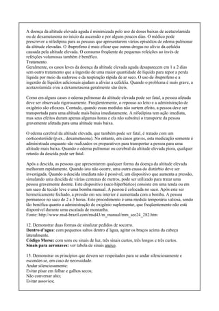 A doença da altitude elevada aguda é minimizada pelo uso de doses baixas de acetazolamida
ou de dexametasona no início da ascensão e por alguns poucos dias. O médico pode
prescrever a nifedipina para as pessoas que apresentarem vários episódios de edema pulmonar
da altitude elevadas. O ibuprofeno é mais eficaz que outras drogas no alívio da cefaléia
causada pela altitude elevada. O consumo freqüente de pequenas refeições ao invés de
refeições volumosas também é benéfico.
Tratamento
Geralmente, os casos leves da doença da altitude elevada aguda desaparecem em 1 a 2 dias
sem outro tratamento que a ingestão de uma maior quantidade de líquido para repor a perda
líquida por meio da sudorese e da respiração rápida de ar seco. O uso de ibuprofeno e a
ingestão de líquidos adicionais ajudam a aliviar a cefaléia. Quando o problema é mais grave, a
acetazolamida e/ou a dexametasona geralmente são úteis.
Como em alguns casos o edema pulmonar da altitude elevada pode ser fatal, a pessoa afetada
deve ser observada rigorosamente. Freqüentemente, o repouso ao leito e a administração de
oxigênio são eficazes. Contudo, quando essas medidas não surtem efeito, a pessoa deve ser
transportada para uma altitude mais baixa imediatamente. A nifedipina tem ação imediata,
mas seus efeitos duram apenas algumas horas e ela não substitui o transporte da pessoa
gravemente afetada para uma altitude mais baixa.
O edema cerebral da altitude elevada, que também pode ser fatal, é tratado com um
corticosteróide (p.ex., dexametasona). No entanto, em casos graves, esta medicação somente é
administrada enquanto são realizados os preparativos para transportar a pessoa para uma
altitude mais baixa. Quando o edema pulmonar ou cerebral da altitude elevada piora, qualquer
retardo da descida pode ser fatal.
Após a descida, as pessoas que apresentarem qualquer forma da doença da altitude elevada
melhoram rapidamente. Quando isto não ocorre, uma outra causa do distúrbio deve ser
investigada. Quando a descida imediata não é possível, um dispositivo que aumenta a pressão,
simulando uma descida de várias centenas de metros, pode ser utilizado para tratar uma
pessoa gravemente doente. Este dispositivo (saco hiperbárico) consiste em uma tenda ou em
um saco de tecido leve e uma bomba manual. A pessoa é colocada no saco. Após este ser
hermeticamente fechado, a pressão em seu interior é aumentada com a bomba. A pessoa
permanece no saco de 2 a 3 horas. Este procedimento é uma medida temporária valiosa, sendo
tão benéfica quanto a administração de oxigênio suplementar, que freqüentemente não está
disponível durante uma escalada de montanha.
Fonte: http://www.msd-brazil.com/msd43/m_manual/mm_sec24_282.htm
12. Demonstrar duas formas de sinalizar pedidos de socorro.
Dentro d’agua: com pequenos saltos dentro d’água, agitar os braços acima da cabeça
lateralmente.
Código Morse: com sons ou sinais de luz, três sinais curtos, três longos e três curtos.
Sinais para aeronaves: ver tabela de sinais anexo.
13. Demonstrar os princípios que devem ser respeitados para se andar silenciosamente e
esconder-se, em caso de necessidade.
Andar silenciosamente:
Evitar pisar em folhar e galhos secos;
Não conversar alto;
Evitar assovios;
 