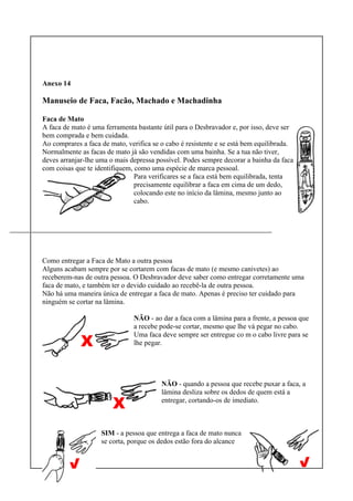 Anexo 14
Manuseio de Faca, Facão, Machado e Machadinha
Faca de Mato
A faca de mato é uma ferramenta bastante útil para o Desbravador e, por isso, deve ser
bem comprada e bem cuidada.
Ao comprares a faca de mato, verifica se o cabo é resistente e se está bem equilibrada.
Normalmente as facas de mato já são vendidas com uma bainha. Se a tua não tiver,
deves arranjar-lhe uma o mais depressa possível. Podes sempre decorar a bainha da faca
com coisas que te identifiquem, como uma espécie de marca pessoal.
Para verificares se a faca está bem equilibrada, tenta
precisamente equilibrar a faca em cima de um dedo,
colocando este no início da lâmina, mesmo junto ao
cabo.
Como entregar a Faca de Mato a outra pessoa
Alguns acabam sempre por se cortarem com facas de mato (e mesmo canivetes) ao
receberem-nas de outra pessoa. O Desbravador deve saber como entregar corretamente uma
faca de mato, e também ter o devido cuidado ao recebê-la de outra pessoa.
Não há uma maneira única de entregar a faca de mato. Apenas é preciso ter cuidado para
ninguém se cortar na lâmina.
NÃO - ao dar a faca com a lâmina para a frente, a pessoa que
a recebe pode-se cortar, mesmo que lhe vá pegar no cabo.
Uma faca deve sempre ser entregue co m o cabo livre para se
lhe pegar.
NÃO - quando a pessoa que recebe puxar a faca, a
lâmina desliza sobre os dedos de quem está a
entregar, cortando-os de imediato.
SIM - a pessoa que entrega a faca de mato nunca
se corta, porque os dedos estão fora do alcance
 