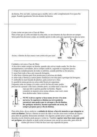 da lâmina. Por seu lado, a pessoa que a recebe, tem o cabo completamente livre para lhe
pegar, ficando igualmente fora do alcance da lâmina.
Como cortar um pau com a Faca de Mato
Para evitar que se corte um dedo ou uma mão, os movimentos da faca devem ser sempre
feitos para fora do nosso corpo, no sentido oposto à mão com que seguramos no pau ou ramo.
Assim, a lâmina da faca nunca vem contra nós por azar!
SIM NÃO
Cuidados a ter com a Faca de Mato
A faca deve andar sempre na bainha, quando não estiver sendo usada. No fim dos
acampamentos e atividades, deves sempre cuidá-la, seguindo os seguintes passos:
1- limpá-la cuidadosamente de todos os detritos, usando petróleo se for preciso;
2- secar bem toda a faca, por causa da ferrugem;
3- afiar bem a lâmina para ficar pronta para a próxima atividade;
4- untar toda a lâmina (e outras partes metálicas) com óleo para a proteger da ferrugem;
5- embrulhá-la num bocado de plástico, para conservar o óleo;
6- guardá-la numa gaveta ou caixa onde ficará em segurança.
Enquanto estás no campo e te estás a servir da faca de mato, podes
precisar de a pousar e não teres a bainha perto, ou então teres a faca tão
suja que não a queiras guardar na bainha. Alguns
cometem os maiores erros nestas alturas, mas você, como
bom desbravador, farás o correto.
NUNCA deves espetar a faca numa árvore viva nem
na terra. Se espetares a lâmina na terra poderás
encontrar uma pedra que te estrague o fio da lâmina.
De qualquer maneira, mesmo espetando em areia, há
sempre prejuízo para o fio da lâmina.
Para além disto, deves ainda ter o cuidado de deixar a faca de maneira a que ninguém se
corte na lâmina. Deixar a lâmina no meio do chão é um dos erros mais comuns de alguns:
para além de apanhar demasiada umidade e de alguém a poder pisar e parti-la, alguém
descalço ou de chinelos pode passar e cortar-se. Também espetar uma faca num cepo pode
ser perigoso, pois alguém se pode cortar ao passar com um pé ou uma mão, para além de
acabar por torcer o bico da faca caso seja espetada de ponta.
 