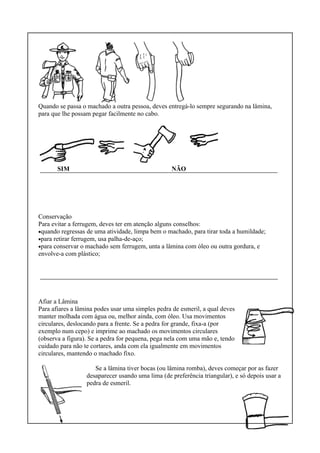 Quando se passa o machado a outra pessoa, deves entregá-lo sempre segurando na lâmina,
para que lhe possam pegar facilmente no cabo.
SIM NÃO
Conservação
Para evitar a ferrugem, deves ter em atenção alguns conselhos:
•quando regressas de uma atividade, limpa bem o machado, para tirar toda a humildade;
•para retirar ferrugem, usa palha-de-aço;
•para conservar o machado sem ferrugem, unta a lâmina com óleo ou outra gordura, e
envolve-a com plástico;
Afiar a Lâmina
Para afiares a lâmina podes usar uma simples pedra de esmeril, a qual deves
manter molhada com água ou, melhor ainda, com óleo. Usa movimentos
circulares, deslocando para a frente. Se a pedra for grande, fixa-a (por
exemplo num cepo) e imprime ao machado os movimentos circulares
(observa a figura). Se a pedra for pequena, pega nela com uma mão e, tendo
cuidado para não te cortares, anda com ela igualmente em movimentos
circulares, mantendo o machado fixo.
Se a lâmina tiver bocas (ou lâmina romba), deves começar por as fazer
desaparecer usando uma lima (de preferência triangular), e só depois usar a
pedra de esmeril.
 