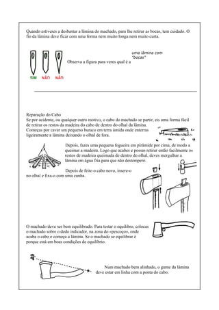 Quando estiveres a desbastar a lâmina do machado, para lhe retirar as bocas, tem cuidado. O
fio da lâmina deve ficar com uma forma nem muito longa nem muito curta.
Observa a figura para veres qual é a melhor forma.
Reparação do Cabo
Se por acidente, ou qualquer outro motivo, o cabo do machado se partir, eis uma forma fácil
de retirar os restos da madeira do cabo de dentro do olhal da lâmina.
Começas por cavar um pequeno buraco em terra úmida onde enterras
ligeiramente a lâmina deixando o olhal de fora.
Depois, fazes uma pequena fogueira em pirâmide por cima, de modo a
queimar a madeira. Logo que acabes e possas retirar então facilmente os
restos de madeira queimada de dentro do olhal, deves mergulhar a
lâmina em água fria para que não destempere.
Depois de feito o cabo novo, insere-o
no olhal e fixa-o com uma cunha.
O machado deve ser bem equilibrado. Para testar o equilibro, colocas
o machado sobre o dedo indicador, na zona do «pescoço», onde
acaba o cabo e começa a lâmina. Se o machado se equilibrar é
porque está em boas condições de equilíbrio.
Num machado bem alinhado, o gume da lâmina
deve estar em linha com a ponta do cabo.
uma lâmina com
"bocas"
 