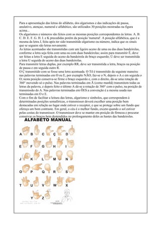 Para a apresentação das letras do alfabeto, dos algarismos e das indicações de pausa,
anulativo, atençao, numeral e alfabético, são utilizados 30 posições mostradas na figura
acima...
Os algarismos e números são feitos com as mesmas posições correspondentes às letras. A. B.
C. D. E. F. G. H. I. e K precedidas porém da posição 'numeral'. A posição alfabética, que é a
mesma da letra J, feita após ter sido transmitido algarismo ou número, indica que os sinais
que se seguem são letras novamente.
As letras acentuadas são transmitidas com um ligeiro aceno de uma ou das duas bandeirolas,
conforme a letra seja feita com uma ou com duas bandeirolas; assim para transmitir É, deve
ser feitas a letra E seguida do aceno da bandeirola do braço esquerdo; Ú deve ser transmitida
a letra U seguida do aceno das duas bandeirolas.
Para transmitir letras duplas, por exemplo RR, deve ser transmitida a letra, braços na posição
de pausa e em seguida outro R.
O Ç transmitido com se fosse uma letra acentuada. O Til é transmitido da seguinte maneira:
nas palavras terminadas em O ou E, por exemplo NÃO, faz-se o N, depois o A e em seguida o
O; nesta posição conserva-se firme o braço esquerdo e, com o direito, dá-se uma rotação de
360° movendo só o pulso. Nas palavras terminadas em Ã (como manhã) transmitem todas as
letras da palavra, e depois feito o último A dá-se a rotação de 360° com o pulso, na posição de
transmissão do A. Nas palavras terminadas em ÕES a convenção é a mesma usada nas
terminadas em O e E.
Com o fim de facilitar a leitura das letras, algarismo e símbolos, que correspondem à
determinadas posições semafóricas, o transmissor deverá escolher uma posição bem
destacadas em relação ao lugar onde estiver o receptor, e que se protege sobre um fundo que
ofereça um bom contraste. Em geral, o céu é o melhor fundo, exceto quando o sol estiver
pelas costas do transmissor. O transmissor deve se manter em posição de firmeza e procurar
conservar os braços bem destendidos no prolongamento deles as hastes das bandeirolas.
 