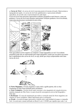 c. Curvas de Nível - As curvas de nível conectam pontos de mesma elevação. Representam a
topografia da região. As curvas de nível são eqüidistantes e representam altitudes
específicas, de acordo com a representação de cada mapa.
Curvas de nível mais próximas representam acidentes geográficos mais bruscos, como um
penhasco. Curvas de nível mais distantes representam variações graduais e leves de altitude,
como uma encosta pouco acentuada de uma colina.
Note que podem ocorrer enganos ao comparar o mapa topográfico ao real. Um acidente
geográfico pode não ser representado pelo mapa topográfico, desde que sua altura seja menor
que a eqüidistância das curvas de nível, ou seja, desde que esteja compreendido entre duas
curvas de nível.
d. Norte Magnético - O norte magnético é para onde a agulha aponta, não se situa
exatamente no Pólo Norte definido pelos meridianos
e. Norte Verdadeiro - Um dos locais onde converge o eixo imaginário de rotação da terra,
também chamado de Pólo Norte. (o outro local de convergência será no Sul Geográfico -
Pólo Sul).
f. Declinação - É a taxa de atualização que indica a variação anual do Norte magnético em
relação ao Norte verdadeiro. Muito importante para a orientação.
g. Escala - A escala do mapa representa a relação entre cada unidade do mapa e o tamanho
real. A escala mais comum utilizada no Brasil é a de 1:50.000. que significa que cada 1 cm
 