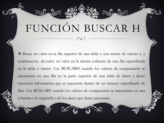 FUNCIÓN BUSCAR H
 Busca un valor en la fila superior de una tabla o una matriz de valores y, a
continuación, devuelve un valor en la misma columna de una fila especificada
en la tabla o matriz. Use BUSCARH cuando los valores de comparación se
encuentren en una fila en la parte superior de una tabla de datos y desee
encontrar información que se encuentre dentro de un número especificado de
filas. Use BUSCARV cuando los valores de comparación se encuentren en una
columna a la izquierda o de los datos que desee encontrar.
 