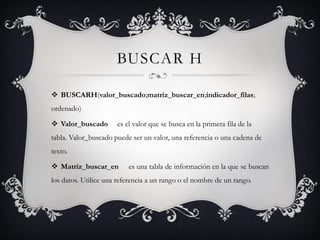 BUSCAR H
 BUSCARH(valor_buscado;matriz_buscar_en;indicador_filas;
ordenado)
 Valor_buscado es el valor que se busca en la primera fila de la
tabla. Valor_buscado puede ser un valor, una referencia o una cadena de
texto.
 Matriz_buscar_en es una tabla de información en la que se buscan
los datos. Utilice una referencia a un rango o el nombre de un rango.
 