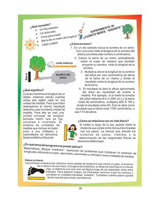 Datos curiosos
Las primeras civilizaciones utilizaron como medida de longitud lo que medía un paso, la anchura
de un dedo o de una mano, la longitud del antebrazo, la distancia recorrida en un día de
viaje, la distancia a la cual caía una flecha luego de ser disparada, entre otros
métodos. Para elaborar mapas, los Ptolomeos recorrían a pie los caminos y
contaban en unidades llamadas “estadios”. Contaban cuántos pasos iguales
tenían que dar para medir una distancia.
¿Qué necesito?
·
·
·
·
·
Un día soleado.
Un árbol alto.
Cinta para medir.
Barra de un metro de longitud.
Lápiz y papel.
¿En qué tema del programa se puede aplicar?Matemáticas, Bloque “medición”, resolución de problemas que impliquen la medición de
longitudes utilizando el metro, decímetro, centímetro y milímetro como unidades de medida.
¿Qué significa?
Cuando medimos la longitud de un
objeto, estamos viendo cuántas
veces ese objeto cabe en una
unidad de medida. Para que todos
obtengamos el mismo resultado
debemos usar la misma unidad de
medida. Para ello se creó una
unidad principal de longitud
llamada metro que es fija,
universal e invariable. El
sistema de unidades de
medida que incluye al metro
junto a sus múltiplos y
submúltiplos se denomina
Sistema Métrico Decimal.
¿Cómo se relaciona con mi vida diaria?
Si mides lo largo de tu pie, podrás medir la
distancia que existe entre dos puntos lineales
con tus pasos. La ciencia que estudia los
sistemas de pesos, medidas y la
determinación de las magnitudes físicas se
denomina Metrología.
1 2 3 4
sombra del
árbol
cinta métrica
EXPERIMENTO 30
¿CUÁNTO MIDES, “GIGANTE”?
¿Cómo se hace?
1. En un día soleado busca la sombra de un árbol.
Con una cinta mide la longitud de la sombra del
árbol y convierte este número a centímetros.
2. Coloca la barra de un metro verticalmente
sobre el suelo de manera que también
proyecte su sombra, mide la longitud de la
sombra.
3. Multiplica ahora la longitud de la sombra
del árbol por cien centímetros (la altura
de la barra de un metro) y divide el
resultado entre la longitud de la sombra
de la barra.
4. El resultado te dará la altura aproximada
del árbol sin necesidad de subirte a
medirlo. Por ejemplo, si al medir la sombra
del árbol obtienes 8.5 m (850 cm.) y la barra
midió 50 centímetros, multiplica 850 X 100 y
divide el resultado entre 50. Esto te dará como
resultado que el árbol mide 1700 centímetros, o
sea 17m de altura.
Barra
36
 