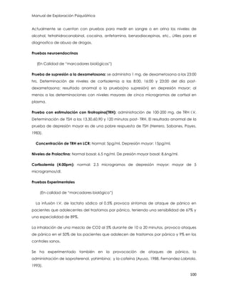 Manual de Exploración Psiquiátrica
100
Actualmente se cuentan con pruebas para medir en sangre o en orina los niveles de
alcohol, tetrahidrocanabinol, cocaína, anfetamina, benzodiacepinas, etc., útiles para el
diagnostico de abuso de drogas.
Pruebas neuroendocrinas
(En Calidad de “marcadores biológicos”)
Prueba de supresión a la dexametosona: se administra 1 mg. de dexametosona a las 23:00
hrs. Determinación de niveles de cortisolemia a las 8:00, 16:00 y 23:00 del día post-
dexametasona; resultado anormal a la prueba(no supresión) en depresión mayor; al
menos a las determinaciones con niveles mayores de cinco microgramos de cortisol en
plasma.
Prueba con estimulación con tirotropina(TRH): administración de 100-200 mg. de TRH I.V.
Determinación de TSH a los 13,30,60,90 y 120 minutos post- TRH. El resultado anormal de la
prueba de depresión mayor es de una pobre respuesta de TSH (Herrero, Sabanes, Payes,
1983).
Concentración de TRH en LCR: Normal: 5pg/ml. Depresión mayor: 15pg/ml.
Niveles de Prolactina: Normal basal: 6.5 ng/ml. De presión mayor basal: 8.6ng/ml.
Cortisolemia (4.00pm): normal: 2.5 microgramos de depresión mayor: mayor de 5
microgramos/dl.
Pruebas Experimentales
(En calidad de “marcadores biológico”)
La infusión I.V. de lactato sódico al 0.5% provoca síntomas de ataque de pánico en
pacientes que adolecentes del trastornos por pánico, teniendo una sensibilidad de 67% y
una especialidad de 89%.
La inhalación de una mezcla de CO2 al 5% durante de 10 a 20 minutos, provoco ataques
de pánico en el 50% de los pacientes que adolecen de trastornos por pánico y 9% en los
controles sanos.
Se ha experimentado también en la provocación de ataques de pánico, la
administración de isoproterenol, yohimbina; y la cafeína (Ayuso, 1988, Fernandez-Labriola.
1993).
 