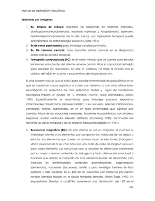 Manual de Exploración Psiquiátrica
101
Exámenes por imágenes
1. Rx. Simples de cráneo: solicitarse en sospechas de fracturas craneales,
clasificaciones(neuricistisercosis, esclerosis tuberosas y toxoplasmosis), adenoma
hipofisario(ensanchamiento de la silla turca.) una hiperostosis temporal puede
acompañarse de sintomatología obsesiva(Costa, 1994)
2. Rx.de senos para nasales: para investigar cefalea por sinusitis.
3. Rx. De columna cervical: para descartar artrosis cervical en el diagnostico
diferencial de cefalea tensional.
4. Tomografía computarizada (TC): es el mejor método que se cuenta para estudiar
las lesiones estructurales del sistema nervioso central. Mide la capacidad del tejido
para adsorber las reacciones; en otra as palabras, no mide la función sino la
calidad del tejido en cuanto a sus proteínas, densidad celular, etc.
Es una examen inocuo que se indica para estudiar enfermedad; des psiquiátricas en la
que se sospechan causa orgánicas o cursen con deterioro o con otras alteraciones
neurológicas. La presentica de crisis epilépticas tardías y signo de focalización
neuroligica impone un estudio de TC (medina, munive, Rubio Donnaddieu, Solelo,
1990). Específicamente se recomienda para investigar procesos expansivos
intracraneales; traumatismo craneoencefálico y sus secuelas, además inflamaciones
cerebrales, atrofias, hidrocefalia, en fin en toda enfermedad que significa que
cambios físicos de las estructuras cerebrales. Pacientes esquizofrénicos con síntomas
negativas revelan ventrículos laterales dilatados (Cumming, 1985), disminución del
tamaños de lóbulo temporal y de las regiones hipocampicas(DSM-IV, 1994).
5. Resonancia magnética (RM): en este sistema se usa un magneto, el cual por su
intensidad, orienta a los elementos que componen las moléculas de los tejidos a
estudiar. Los elementos que poseen un número impar de electrones: (hidrogeno)
vibran (resonancia) al ser chocados por una onda de radio de longitud exclusiva
para cada elemento. Las estructuras que se estudian se diferencian claramente
por su mayor o menor contenido de hidrogeno y toda alternación estructural o
funcional que alteren el cometido de este elemento puede ser detectado. Esta
indicado en enfermedades cerebrales desmielinizantes, degeneración
(demencias), vasculares (lacunares), atrofia y para investigar tumores de fosa
posterior y tallo cerebral. En el 40% de los pacientes con trastornos por pánico
revelan cambios focales en le lóbulo temporal derecho (Reyes Ticas, 1993). En
esquizofrenia, Shenton y col.(1994) observaron una disminución del 15% en el
 