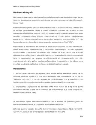 Manual de Exploración Psiquiátrica
103
Electroencefalografía
Electroencefalograma: La electroencefalografía fue creada por el psiquiatra Hans Berger
tratando de encontrar un sustrato orgánico de las enfermedades mentales (Gomberoff,
Olivos, 1986)
El electroencefalograma (EEG) es el reporte grafico de la actividad eléctrica cerebral que
se recoge generalmente desde el cuero cabelludo ubicados de acuerdo a una
convención internacional (método 10-20). La expresión gráfica del EEG es la síntesis de la
relación corteza-subcorteza (circuito tálamo-cortical). Como gráfica voltaje-tiempo
puede variar solo en dos parámetros: la amplitud expresada en micro voltios ¨uV¨ y la
frecuencia, número de oscilaciones por segundo, que se mide en ¨Hertz¨ (¨Hz¨).
Para mejorar el rendimiento del examen se efectúan activaciones por foto estimulación,
audio estimulación, hiperventilación y activación farmacológica. Se han agregado
modificaciones al incorporar al examen una cámara de video, en lo que se llama
videoelectroencefalografía o telemetría, que brinda un estudio mucho más completo al
tener la oportunidad de observar simultáneamente el comportamiento, las crisis,
movimientos, etc., y la gráfica electroencefalográfica. En psiquiatría es de utilidad para
investigar seudo-crisis epilépticas en trastornos disociativos (conversivos).
Indicaciones:
1. Psicosis: El EEG se indica en aquellos casos en que existan elementos clínicos de un
síndrome cerebral orgánico o que exista evidencias del antecedente de un factor
¨exógeno¨ asociado a la psicosis. Lesiones del lóbulo temporal que se manifiestan con
trastornos psicóticos revelan anormalidades electroencefalográficas a ese nivel.
2. Depresiones: La presencia de actividad lenta (theta menos de 8 Hz) en la quinta
década de la vida, puede ser el comienzo de una demencia que cursa con pseudo-
depresión (Beaumanuir, 1990).
Se encuentran signos electroencefalográficos en el estudio de polisomnografía en
pacientes deprimidos que se consideran ¨marcadores biológicos¨.
Latencia al primer episodio de sueño de movimientos oculares rápidos (REM): Normal: 90-
120 minutos, después del primer episodio de la etapa dos del sueño.
 