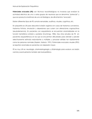 Manual de Exploración Psiquiátrica
105
Potenciales evocados (PE): son técnicas neurofisiológicas no invasivas que evalúan la
actividad eléctrica de uno o varios grupos de neuronas que se denomina ¨potencial¨ y
que son producto al estímulo de una vía fisiológica, de allí el termino ¨evocado¨.
Existen diferentes tipos de PE: somato-sensoriales, auditivos, visuales, cognitivos, etc.
En psiquiatría es útil para descartar la lesión orgánica en casos de trastornos conversivos,
trastornos ficticios, simulación y depresiones que cursen con alteraciones cognoscitivas
(seudodemencia). En pacientes con esquizofrenia se encuentran anormalidades en la
función hemisférica anterior y posterior (Cuminngs, 1985). Hay otros estudios de PE en
pacientes esquizofrénicos en los que se encuentran dificultades para atender y percibir
selectivamente estímulos redundantes o múltiples, y procesar señales tan rápidamente
como las personas normales (Kaplan, Sadock, 1991). Potenciales evocados visuales (PEV)
se reportan anormales en pacientes con depresión mayor.
PE es muy útil en neurología, otorrinolaringología y oftalmología para evaluar una lesión
central y eventualmente también del nivel periférico.
 