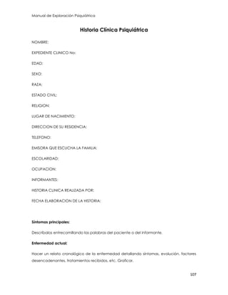 Manual de Exploración Psiquiátrica
107
Historia Clínica Psiquiátrica
NOMBRE:
EXPEDIENTE CLINICO No:
EDAD:
SEXO:
RAZA:
ESTADO CIVIL:
RELIGION:
LUGAR DE NACIMIENTO:
DIRECCION DE SU RESIDENCIA:
TELEFONO:
EMISORA QUE ESCUCHA LA FAMILIA:
ESCOLARIDAD:
OCUPACION:
INFORMANTES:
HISTORIA CLINICA REALIZADA POR:
FECHA ELABORACION DE LA HISTORIA:
Síntomas principales:
Descríbalos entrecomillando las palabras del paciente o del informante.
Enfermedad actual:
Hacer un relato cronológico de la enfermedad detallando síntomas, evolución, factores
desencadenantes, tratamientos recibidos, etc. Graficar.
 
