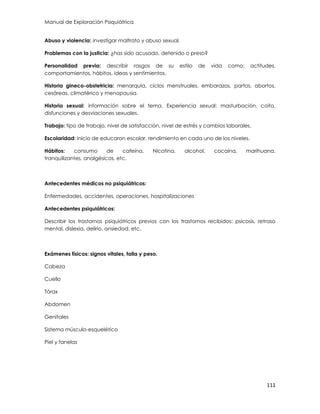 Manual de Exploración Psiquiátrica
111
Abuso y violencia: investigar maltrato y abuso sexual.
Problemas con la justicia: ¿has sido acusado, detenido o preso?
Personalidad previa: describir rasgos de su estilo de vida como: actitudes,
comportamientos, hábitos, ideas y sentimientos.
Historia gineco-obstetricia: menarquía, ciclos menstruales, embarazos, partos, abortos,
cesáreas, climatérico y menopausia.
Historia sexual: información sobre el tema. Experiencia sexual: masturbación, coito,
disfunciones y desviaciones sexuales.
Trabajo: tipo de trabajo, nivel de satisfacción, nivel de estrés y cambios laborales.
Escolaridad: inicio de educaron escolar, rendimiento en cada uno de los niveles.
Hábitos: consumo de cafeína. Nicotina, alcohol, cocaína, marihuana,
tranquilizantes, analgésicos, etc.
Antecedentes médicos no psiquiátricos:
Enfermedades, accidentes, operaciones, hospitalizaciones
Antecedentes psiquiátricos:
Describir los trastornos psiquiátricos previos con los trastornos recibidos: psicosis, retraso
mental, dislexia, delirio, ansiedad, etc.
Exámenes físicos: signos vitales, talla y peso.
Cabeza
Cuello
Tórax
Abdomen
Genitales
Sistema músculo-esquelético
Piel y fanelas
 