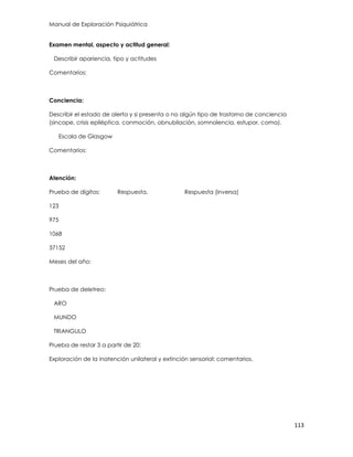 Manual de Exploración Psiquiátrica
113
Examen mental, aspecto y actitud general:
Describir apariencia, tipo y actitudes
Comentarios:
Conciencia:
Describir el estado de alerta y si presenta o no algún tipo de trastorno de conciencia
(sincope, crisis epiléptica, conmoción, obnubilación, somnolencia, estupor, coma).
Escala de Glasgow
Comentarios:
Atención:
Prueba de dígitos: Respuesta. Respuesta (inversa)
123
975
1068
37152
Meses del año:
Prueba de deletreo:
ARO
MUNDO
TRIANGULO
Prueba de restar 3 a partir de 20:
Exploración de la inatención unilateral y extinción sensorial: comentarios.
 
