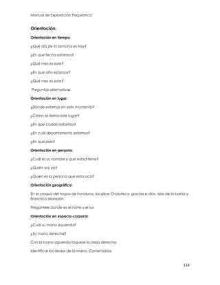 Manual de Exploración Psiquiátrica
114
Orientación:
Orientación en tiempo:
¿Qué día de la semana es hoy?
¿En que fecha estamos?
¿Qué mes es este?
¿En que año estamos?
¿Qué mes es este?
Preguntas alternativas
Orientación en lugar:
¿Dónde estamos en este momento?
¿Cómo se llama este lugar?
¿En que ciudad estamos?
¿En cuál departamento estamos?
¿En que país?
Orientación en persona:
¿Cuál es su nombre y que edad tiene?
¿Quién soy yo?
¿Quien es la persona que esta acá?
Orientación geográfica:
En el croquis del mapa de honduras, localice Choluteca, gracias a dios, Islas de la bahía y
Francisco Morazán.
Pregúntele donde es el norte y el sur.
Orientación en espacio corporal:
¿Cuál su mano izquierda?
¿Su mano derecha?
Con la mano izquierda tóquese la oreja derecha.
Identificar los dedos de la mano. Comentarios:
 