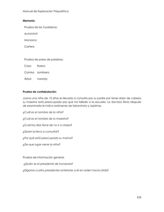 Manual de Exploración Psiquiátrica
115
Memoria:
Prueba de las 3 palabras:
Automóvil
Manzana
Cartera
Prueba de pares de palabras:
Casa florero
Camisa sombrero
Árbol naranja
Prueba de confabulación:
Juana una niña de 13 años es llevada a consulta por su padre por tener dolor de cabeza
su maestra está preocupada por que ha fallado a la escuela. La doctora Silvia después
de examinarla le indico exámenes de laboratorio y aspirinas.
¿Cuál es el nombre de la niña?
¿Cuál es el nombre de la maestra?
¿Cuántos días tiene de no ir a clases?
¿Quien la llevo a consultar?
¿Por qué está preocupada su mama?
¿De que lugar viene la niña?
Prueba de información general:
¿Quién es el presidente de honduras?
¿Dígame cuatro presidentes anteriores a él en orden hacia atrás?
 