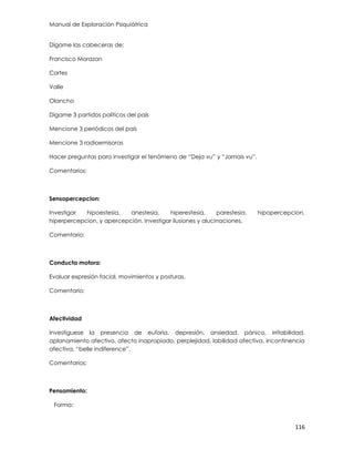 Manual de Exploración Psiquiátrica
116
Dígame las cabeceras de:
Francisco Morazan
Cortes
Valle
Olancho
Dígame 3 partidos políticos del país
Mencione 3 periódicos del país
Mencione 3 radioemisoras
Hacer preguntas para investigar el fenómeno de “Deja vu” y “Jamais vu”.
Comentarios:
Sensopercepcion:
Investigar hipoestesia, anestesia, hiperestesia, parestesia, hipopercepcion,
hiperpercepcion, y apercepción. Investigar ilusiones y alucinaciones.
Comentario:
Conducta motora:
Evaluar expresión facial, movimientos y posturas.
Comentario:
Afectividad
Investíguese la presencia de euforia, depresión, ansiedad, pánico, irritabilidad,
aplanamiento afectivo, afecto inapropiado, perplejidad, labilidad afectiva, incontinencia
afectiva, “belle indiference”.
Comentarios:
Pensamiento:
Forma:
 