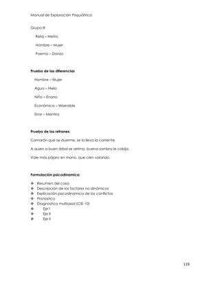 Manual de Exploración Psiquiátrica
119
Grupo III
Reloj – Metro
Hombre – Mujer
Poema – Danza
Prueba de las diferencias
Hombre – Mujer
Agua – Hielo
Niño – Enano
Económica – Miserable
Error – Mentira
Prueba de los refranes:
Camarón que se duerme, se lo lleva la corriente.
A quien a buen árbol se arrima, buena sombra le cobija.
Vale más pájaro en mano, que cien volando.
Formulación psicodinamica:
 Resumen del caso
 Descripción de los factores no dinámicos
 Explicación psicodinamica de los conflictos
 Pronostico
 Diagnostico multiaxial (CIE-10)
 Eje I
 Eje II
 Eje II
 