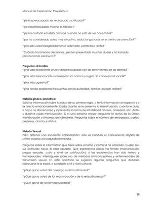 Manual de Exploración Psiquiátrica
19
“¿le ha preocupado ser rechazado o criticado?”
“¿le ha preocupado mucho el fracaso?”
“¿le ha costado entablar amistad cuando no está de ser aceptado?”
“¿se ha considerado usted muy atractivo, seductor gustado ser el centro de atención?”
“¿ha sido usted exageradamente ordenado, perfecta o recto?”
“Cuándo ha tomado decisiones, ¿se han presentado muchas dudas y ha tomado
precauciones excesivas?”
Preguntar al familiar
“¿Ha sido el paciente cruel y despreocupado con los sentimientos de los demás?”
“¿Ha sido irresponsable y no respeta las normas y reglas de convivencia social?”
“¿Ha sido agresivo?”
“¿Ha tenido problemas frecuentes con la autoridad, familiar, escolar, militar?”
Historia gineco-obstetrica
Solicitar información sobre la edad de su primera regla, si tenía información al respecto y si
la afecto emocionalmente. Cada cuanto se le presenta la menstruación, cuanto le dura,
si hay o no dismenorrea y si presenta síntomas de irritabilidad, tristeza, ansiedad, etc. Antes
y durante cada menstruación. Si es una persona mayor preguntar la fecha de la última
menstruación y síntomas del climaterio. Preguntar sobre el número de embarazos, partos,
cesáreas, abortos y óbitos.
Historia Sexual
Para obtener una excelente colaboración, este es capitulo es conveniente dejarlo de
ultimo o para una segunda entrevista.
Pregunte sobre la información que tiene sobre el tema y como la ha obtenido. Cuáles son
sus actitudes hacia el sexo opuesto. Que experiencia sexual ha tenido (masturbación,
juegos sexuales, coito y nivel de satisfacción), si las experiencias han sido hetero y
homosexuales. Interróguese sobre uso de métodos anticonceptivos y enfermedades de
transmisión sexual. En este apartado se sugieren algunas preguntas que deberán
adecuarse a la edad, a su estado civil y nivel cultural:
“¿Qué opina usted del noviazgo o del matrimonio?”
“¿Qué opina usted de las masturbación y de la relación sexual?”
“¿Qué opina de la homosexualidad?”
 