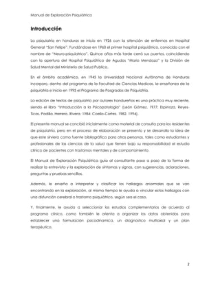 Manual de Exploración Psiquiátrica
2
Introducción
La psiquiatría en honduras se inicio en 1926 con la atención de enfermos en Hospital
General “San Felipe”. Fundándose en 1960 el primer hospital psiquiátrico, conocido con el
nombre de “Neuro-psiquiatrico”. Quince años más tarde cerró sus puertas, coincidiendo
con la apertura del Hospital Psiquiátrico de Agudos “Mario Mendoza” y la División de
Salud Mental del Ministerio de Salud Publica.
En el ámbito académico, en 1945 la Universidad Nacional Autónoma de Honduras
incorporo, dentro del programa de la Facultad de Ciencias Medicas, la enseñanza de la
psiquiatría e inicio en 1995 el Programa de Posgrados de Psiquiatría.
La edición de textos de psiquiatría por autores hondureños es una práctica muy reciente,
siendo el libro “Introducción a la Psicopatología” (León Gómez. 1977; Espinoza, Reyes-
Ticas, Padilla, Herrera, Rivera, 1984; Coello-Cortez, 1982, 1994).
El presente manual se concibió inicialmente como material de consulta para los residentes
de psiquiatría, pero en el proceso de elaboración se presento y se desarrollo la idea de
que este sirviera como fuente bibliográfica para otras personas, tales como estudiantes y
profesionales de las ciencias de la salud que tienen bajo su responsabilidad el estudio
clínico de pacientes con trastornos mentales y de comportamiento.
El Manual de Exploración Psiquiátrica guía al consultante paso a paso de la forma de
realizar la entrevista y la exploración de síntomas y signos, con sugerencias, aclaraciones,
preguntas y pruebas sencillas.
Además, le enseña a interpretar y clasificar los hallazgos anormales que se van
encontrando en la exploración, al mismo tiempo le ayuda a vincular estos hallazgos con
una disfunción cerebral o trastorno psiquiátrico, según sea el caso.
Y, finalmente, le ayuda a seleccionar los estudios complementarios de acuerdo al
programa clínico, como también le orienta a organizar los datos obtenidos para
establecer una formulación psicodinamica, un diagnostico multiaxial y un plan
terapéutico.
 