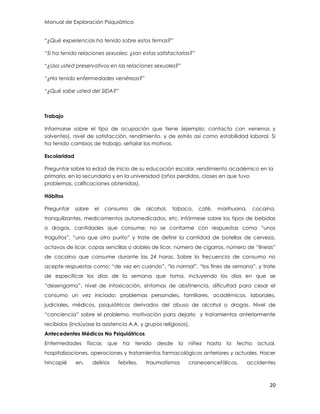 Manual de Exploración Psiquiátrica
20
“¿Qué experiencias ha tenido sobre estos temas?”
“Si ha tenido relaciones sexuales: ¿son estas satisfactorias?”
“¿Usa usted preservativos en las relaciones sexuales?”
“¿Ha tenido enfermedades venéreas?”
“¿Qué sabe usted del SIDA?”
Trabajo
Informarse sobre el tipo de ocupación que tiene (ejemplo: contacto con venenos y
solventes), nivel de satisfacción, rendimiento, y de estrés así como estabilidad laboral. Si
ha tenido cambios de trabajo, señalar los motivos.
Escolaridad
Preguntar sobre la edad de inicio de su educación escolar, rendimiento académico en la
primaria, en la secundaria y en la universidad (años perdidos, clases en que tuvo
problemas, calificaciones obtenidas).
Hábitos
Preguntar sobre el consumo de alcohol, tabaco, café, marihuana, cocaína,
tranquilizantes, medicamentos automedicados, etc. Infórmese sobre los tipos de bebidas
o drogas, cantidades que consume; no se conforme con respuestas como “unos
traguitos”, “uno que otro purito” y trate de definir la cantidad de botellas de cerveza,
octavos de licor, copas sencillas o dobles de licor, número de cigarros, número de “líneas”
de cocaína que consume durante las 24 horas. Sobre la frecuencia de consumo no
acepte respuestas como: “de vez en cuando”, “lo normal”, “los fines de semana”, y trate
de especificar los días de la semana que toma, incluyendo los días en que se
“desengoma”, nivel de intoxicación, síntomas de abstinencia, dificultad para cesar el
consumo un vez iniciado; problemas personales, familiares, académicos, laborales,
judiciales, médicos, psiquiátricos derivados del abuso de alcohol o drogas. Nivel de
“conciencia” sobre el problema, motivación para dejarlo y tratamientos anteriormente
recibidos (inclúyase la asistencia A.A. y grupos religiosos).
Antecedentes Médicos No Psiquiátricos
Enfermedades físicas que ha tenido desde la niñez hasta la fecha actual,
hospitalizaciones, operaciones y tratamientos farmacológicos anteriores y actuales. Hacer
hincapié en, delirios febriles, traumatismos craneoencefálicos, accidentes
 