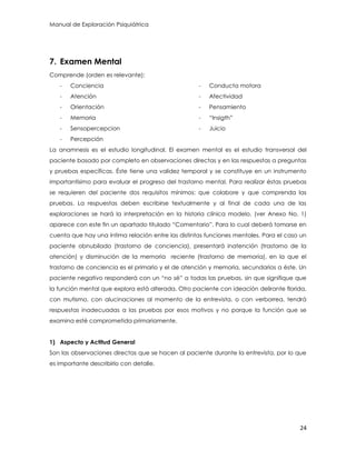 Manual de Exploración Psiquiátrica
24
7. Examen Mental
Comprende (orden es relevante):
- Conciencia
- Atención
- Orientación
- Memoria
- Sensopercepcion
- Percepción
- Conducta motora
- Afectividad
- Pensamiento
- “Insigth”
- Juicio
La anamnesis es el estudio longitudinal. El examen mental es el estudio transversal del
paciente basado por completo en observaciones directas y en las respuestas a preguntas
y pruebas específicas. Éste tiene una validez temporal y se constituye en un instrumento
importantísimo para evaluar el progreso del trastorno mental. Para realizar éstas pruebas
se requieren del paciente dos requisitos mínimos: que colabore y que comprenda las
pruebas. La respuestas deben escribirse textualmente y al final de cada una de las
exploraciones se hará la interpretación en la historia clínica modelo, (ver Anexo No. 1)
aparece con este fin un apartado titulado “Comentario”. Para lo cual deberá tomarse en
cuenta que hay una íntima relación entre las distintas funciones mentales. Para el caso un
paciente obnubilado (trastorno de conciencia), presentará inatención (trastorno de la
atención) y disminución de la memoria reciente (trastorno de memoria), en la que el
trastorno de conciencia es el primario y el de atención y memoria, secundarios a éste. Un
paciente negativo responderá con un “no sé” a todas las pruebas, sin que signifique que
la función mental que explora está alterada. Otro paciente con ideación delirante florida,
con mutismo, con alucinaciones al momento de la entrevista, o con verborrea, tendrá
respuestas inadecuadas a las pruebas por esos motivos y no porque la función que se
examina esté comprometida primariamente.
1) Aspecto y Actitud General
Son las observaciones directas que se hacen al paciente durante la entrevista, por lo que
es importante describirlo con detalle.
 